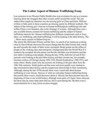 The Labor Aspect of Human Trafficking Essay
Last semester in my Women Public Health class was revelation for me as a woman,
learning about the struggles that other women suffer around the world. The one
subject that caught my attention was the missing girls in China and India. Millions
of fetus or baby girls in these countries go missing yearly by different methods. The
subject of the missing girl s lead me to human trafficking(sex trafficking) into and
within China s own boarders, due to the shortage of women. Although there aren t
any available history journals for human trafficking and the subject of human
trafficking interests me. Human trafficking has different components such as force
labor, sex trafficking, and child trafficking, I will be looking at the labor history. The
... Show more content on Helpwriting.net ...
The article the Old Labor History and the New: in search of an American working
class by David Brody discusses the recent change that the labor history had, which
up until recently the study of labor wasn t accepted. Brody points out the influx of
people of the working class and immigrant s background after the World War II it
started to be accepted. He also points out that the old labor was institution and the
new labor is looking at the people. During the late 1970s, both the LH and ILWC
journals were looking at the past labor history and their current one, for example,
German workers of Chicago during 1850 1910, British Syndicalism 1900 1914, and
many others. Brody clears why the journals are looking at the past labor from the
19th 18th centuries. Smith points out that more and more people were starting to
take interested in labor history and the symposium showed that to their community.
Although, during the late 1970s decade there wasn t much talk about human
trafficking or even slavery. Slavery or what we call today human trafficking during
this period, there wasn t, much discourse about it. Slavery has been present since the
beginning of time in our world history, although some parts of it hasn t been silenced,
but there may be some other parts that are, but it seem during the 70s there wasn t
much attention for it, they focus on class struggle,
 