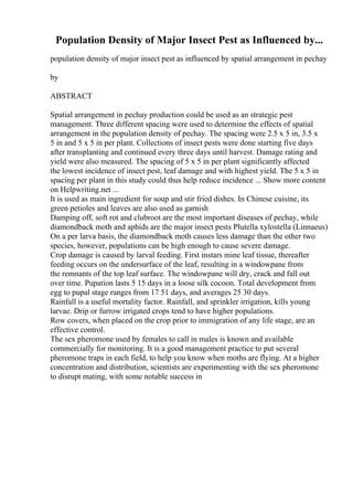 Population Density of Major Insect Pest as Influenced by...
population density of major insect pest as influenced by spatial arrangement in pechay
by
ABSTRACT
Spatial arrangement in pechay production could be used as an strategic pest
management. Three different spacing were used to determine the effects of spatial
arrangement in the population density of pechay. The spacing were 2.5 x 5 in, 3.5 x
5 in and 5 x 5 in per plant. Collections of insect pests were done starting five days
after transplanting and continued every three days until harvest. Damage rating and
yield were also measured. The spacing of 5 x 5 in per plant significantly affected
the lowest incidence of insect pest, leaf damage and with highest yield. The 5 x 5 in
spacing per plant in this study could thus help reduce incidence ... Show more content
on Helpwriting.net ...
It is used as main ingredient for soup and stir fried dishes. In Chinese cuisine, its
green petioles and leaves are also used as garnish
Damping off, soft rot and clubroot are the most important diseases of pechay, while
diamondback moth and aphids are the major insect pests Plutella xylostella (Linnaeus)
On a per larva basis, the diamondback moth causes less damage than the other two
species, however, populations can be high enough to cause severe damage.
Crop damage is caused by larval feeding. First instars mine leaf tissue, thereafter
feeding occurs on the undersurface of the leaf, resulting in a windowpane from
the remnants of the top leaf surface. The windowpane will dry, crack and fall out
over time. Pupation lasts 5 15 days in a loose silk cocoon. Total development from
egg to pupal stage ranges from 17 51 days, and averages 25 30 days.
Rainfall is a useful mortality factor. Rainfall, and sprinkler irrigation, kills young
larvae. Drip or furrow irrigated crops tend to have higher populations.
Row covers, when placed on the crop prior to immigration of any life stage, are an
effective control.
The sex pheromone used by females to call in males is known and available
commercially for monitoring. It is a good management practice to put several
pheromone traps in each field, to help you know when moths are flying. At a higher
concentration and distribution, scientists are experimenting with the sex pheromone
to disrupt mating, with some notable success in
 