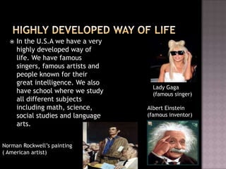    In the U.S.A we have a very
      highly developed way of
      life. We have famous
      singers, famous artists and
      people known for their
      great intelligence. We also
                                      Lady Gaga
      have school where we study      (famous singer)
      all different subjects
      including math, science,      Albert Einstein
      social studies and language   (famous inventor)
      arts.


Norman Rockwell’s painting
( American artist)
 