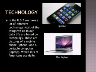    In the U.S.A we have a
    lot of different
                                Iphone
    technology. Most of the
    things we do in our
    daily life are based on
    technology. These are
    pictures of a mobile
    phone (Iphone) and a
    portable computer
    (laptop). Which lots of
    Americans use daily.
                              Mac laptop
 