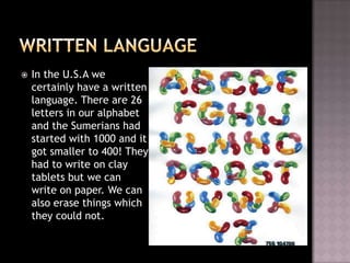    In the U.S.A we
    certainly have a written
    language. There are 26
    letters in our alphabet
    and the Sumerians had
    started with 1000 and it
    got smaller to 400! They
    had to write on clay
    tablets but we can
    write on paper. We can
    also erase things which
    they could not.
 