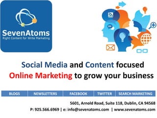 Social Media and Content focused
Online Marketing to grow your business
BLOGS    NEWSLETTERS         FACEBOOK       TWITTER     SEARCH MARKETING

                               5601, Arnold Road, Suite 118, Dublin, CA 94568
        P: 925.566.6969 | e: info@sevenatoms.com | www.sevenatoms.com
 