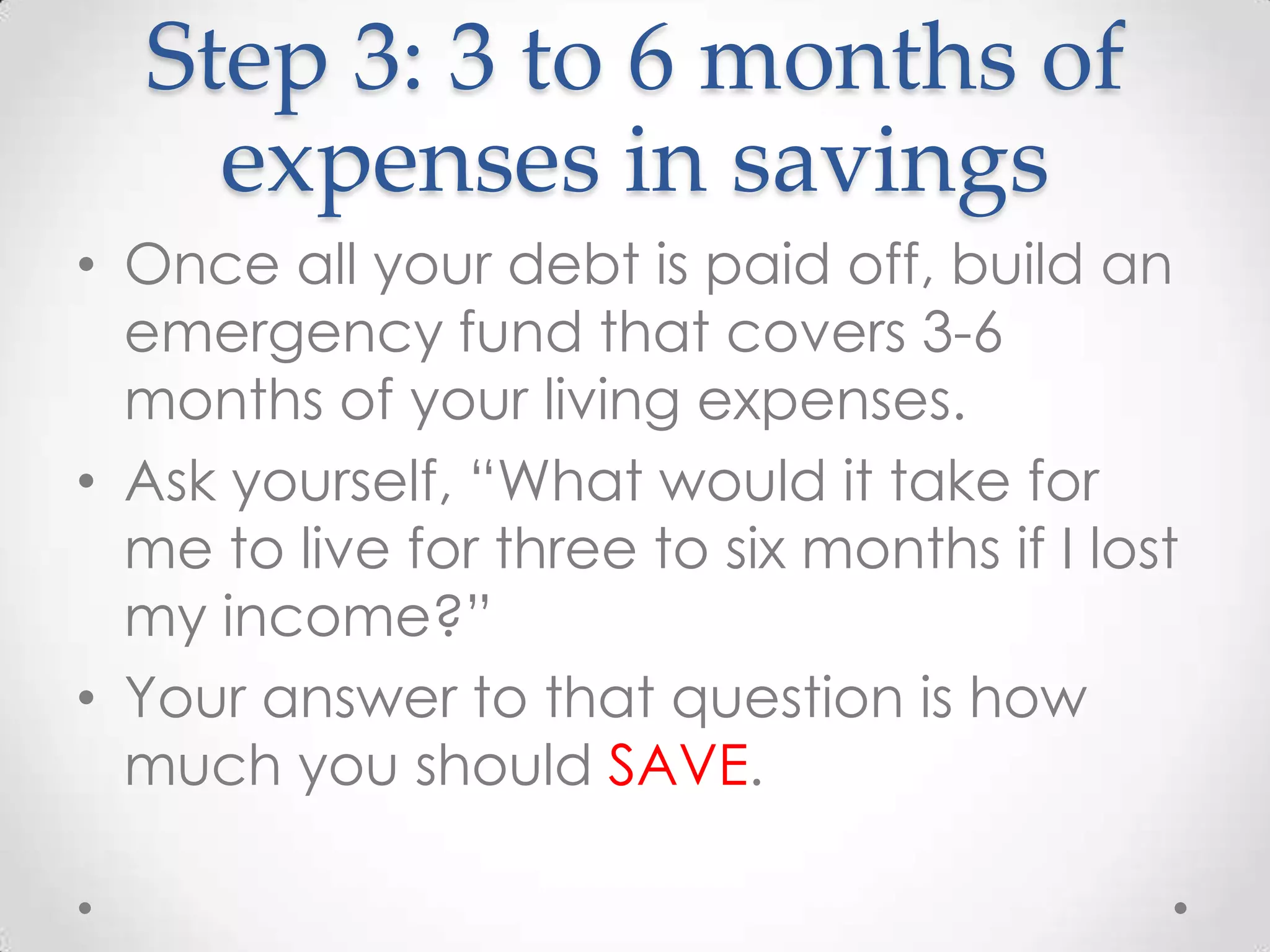 Step 3: 3 to 6 months of
expenses in savings
• Once all your debt is paid off, build an
emergency fund that covers 3-6
months of your living expenses.
• Ask yourself, “What would it take for
me to live for three to six months if I lost
my income?”
• Your answer to that question is how
much you should SAVE.

 