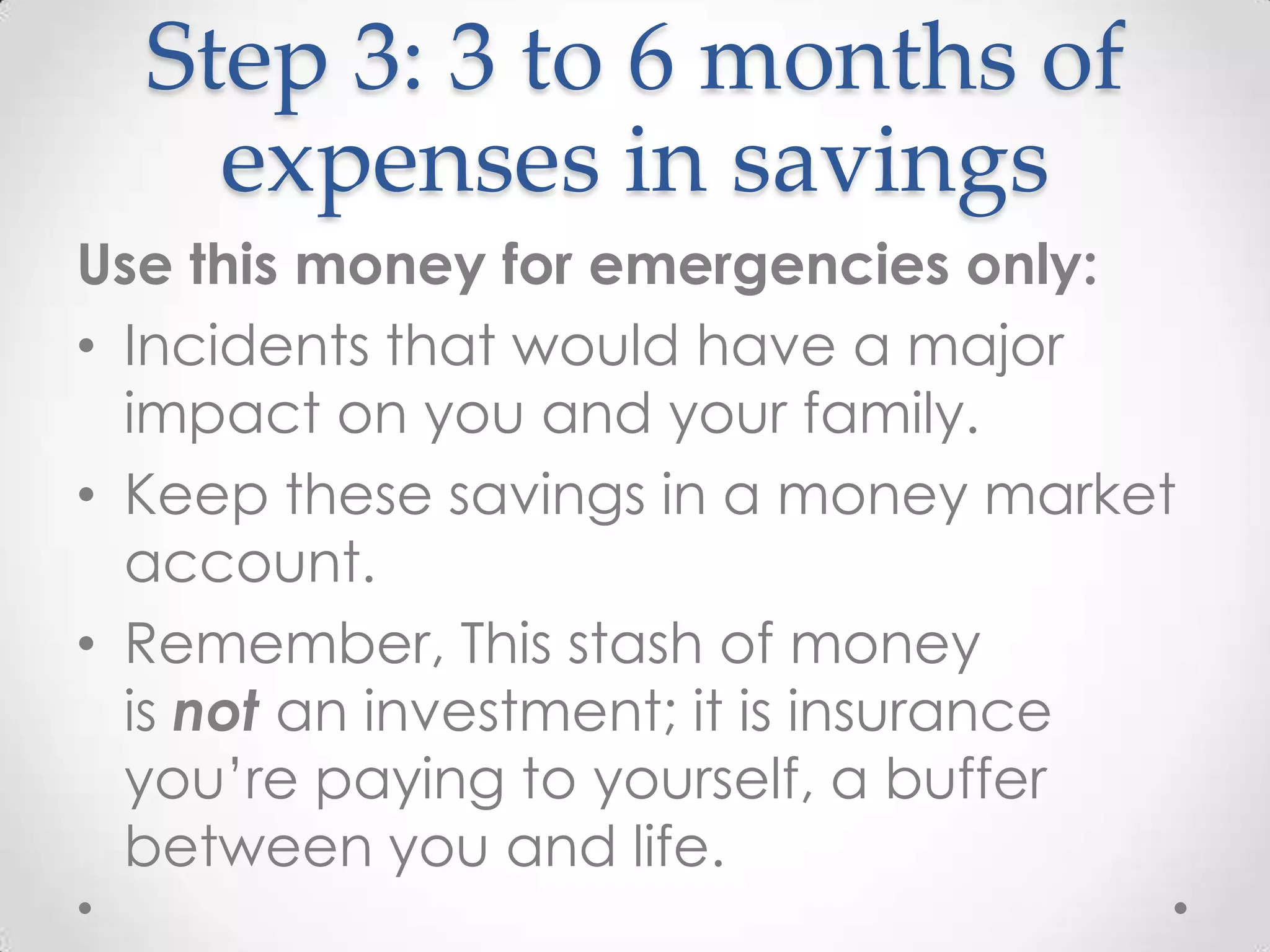 Step 3: 3 to 6 months of
expenses in savings
Use this money for emergencies only:
• Incidents that would have a major
impact on you and your family.
• Keep these savings in a money market
account.
• Remember, This stash of money
is not an investment; it is insurance
you’re paying to yourself, a buffer
between you and life.

 