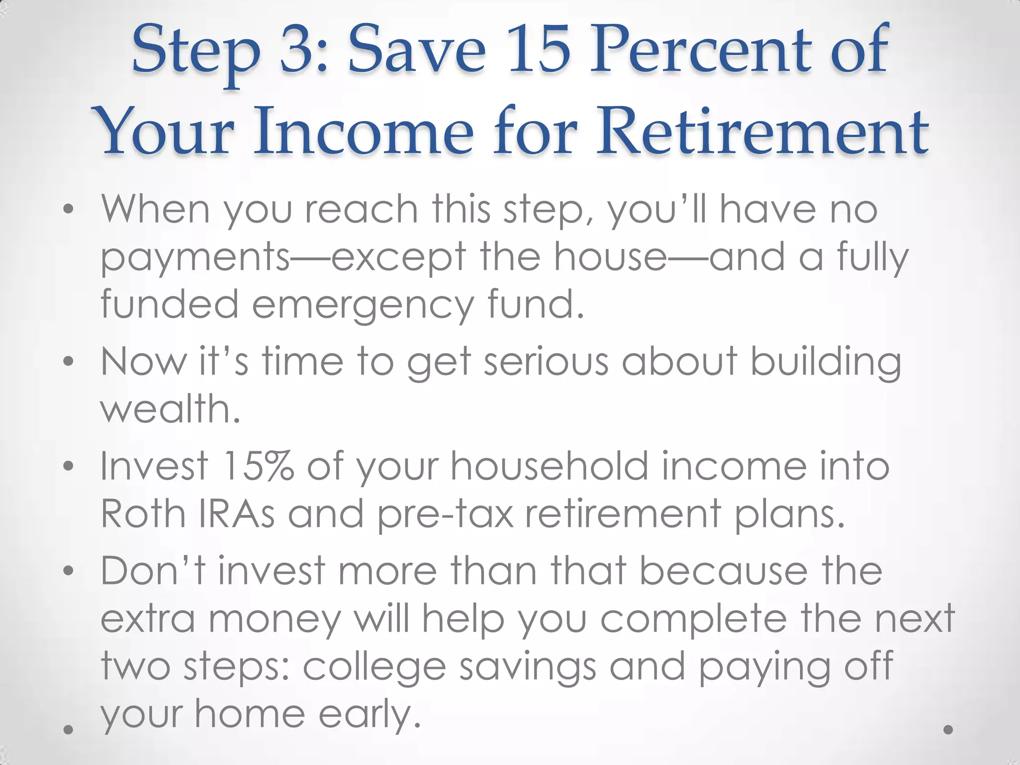 Step 3: Save 15 Percent of
Your Income for Retirement
• When you reach this step, you’ll have no
payments—except the house—and a fully
funded emergency fund.
• Now it’s time to get serious about building
wealth.
• Invest 15% of your household income into
Roth IRAs and pre-tax retirement plans.
• Don’t invest more than that because the
extra money will help you complete the next
two steps: college savings and paying off
your home early.

 