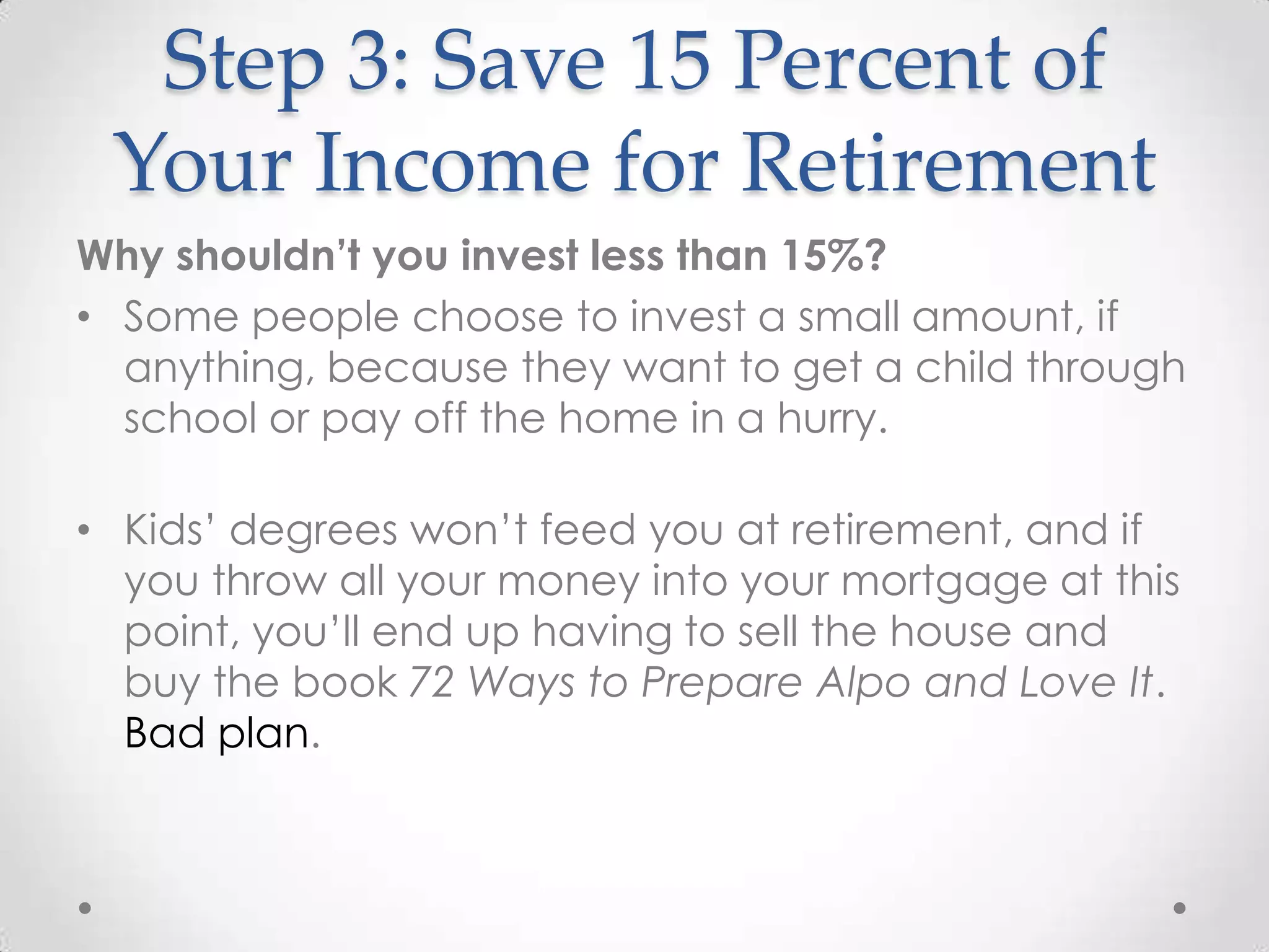 Step 3: Save 15 Percent of
Your Income for Retirement
Why shouldn’t you invest less than 15%?
• Some people choose to invest a small amount, if
anything, because they want to get a child through
school or pay off the home in a hurry.

• Kids’ degrees won’t feed you at retirement, and if
you throw all your money into your mortgage at this
point, you’ll end up having to sell the house and
buy the book 72 Ways to Prepare Alpo and Love It.
Bad plan.

 