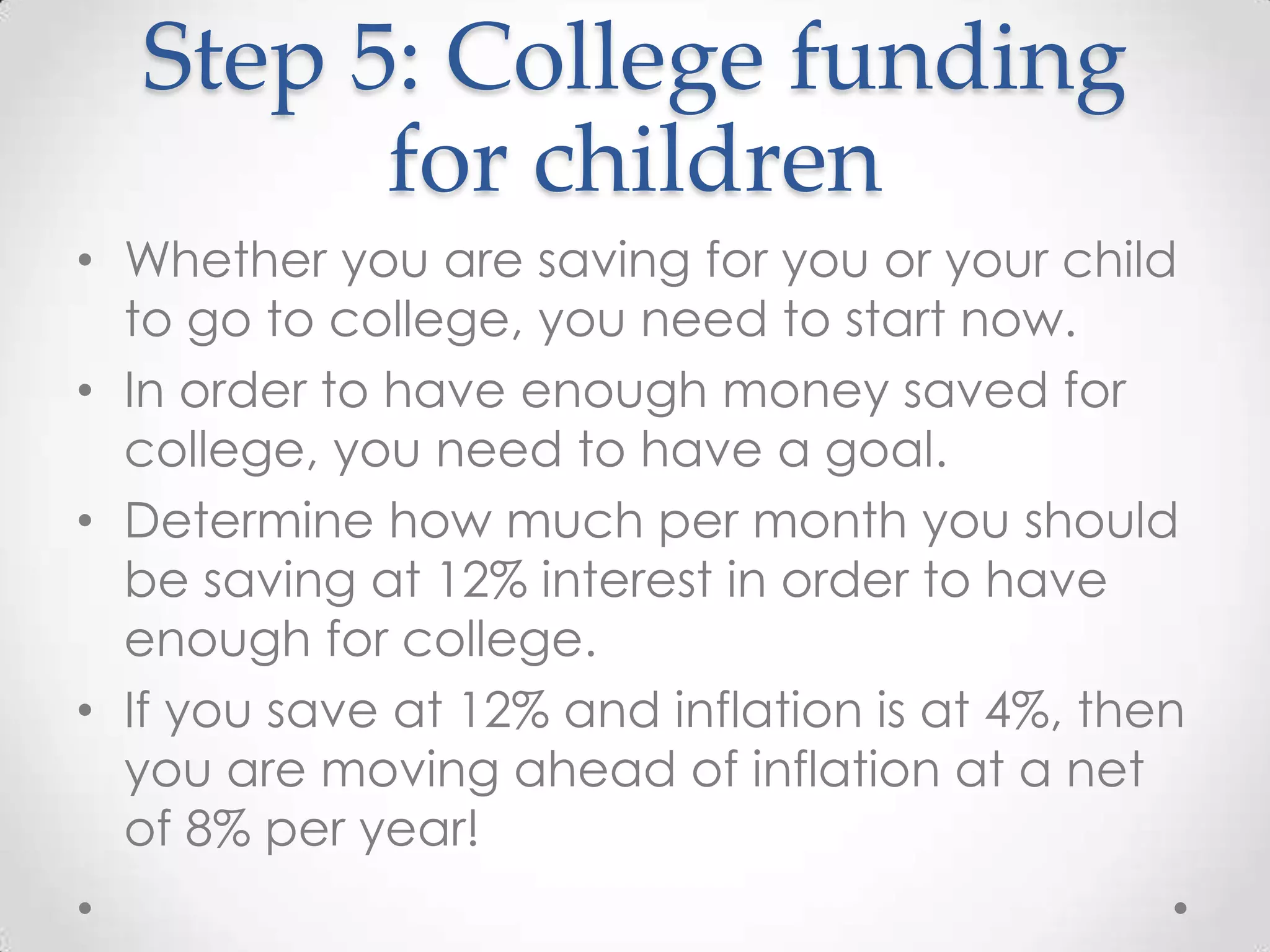 Step 5: College funding
for children
• Whether you are saving for you or your child
to go to college, you need to start now.
• In order to have enough money saved for
college, you need to have a goal.
• Determine how much per month you should
be saving at 12% interest in order to have
enough for college.
• If you save at 12% and inflation is at 4%, then
you are moving ahead of inflation at a net
of 8% per year!

 