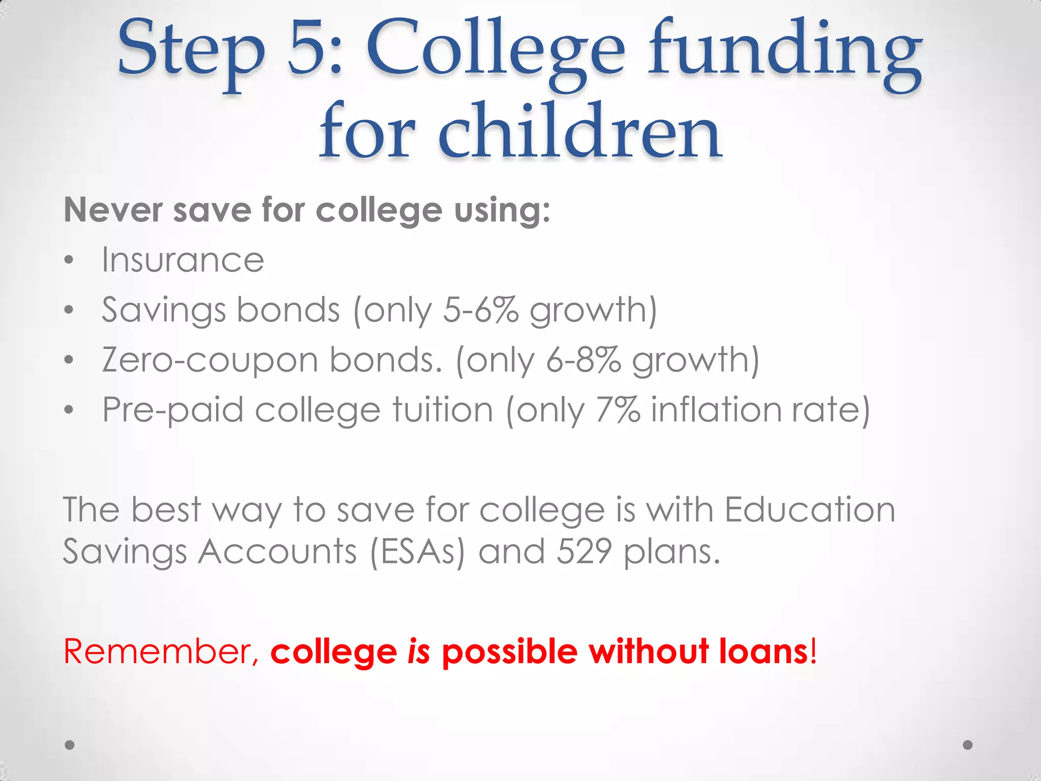 Step 5: College funding
for children
Never save for college using:
• Insurance
• Savings bonds (only 5-6% growth)
• Zero-coupon bonds. (only 6-8% growth)
• Pre-paid college tuition (only 7% inflation rate)
The best way to save for college is with Education
Savings Accounts (ESAs) and 529 plans.
Remember, college is possible without loans!

 