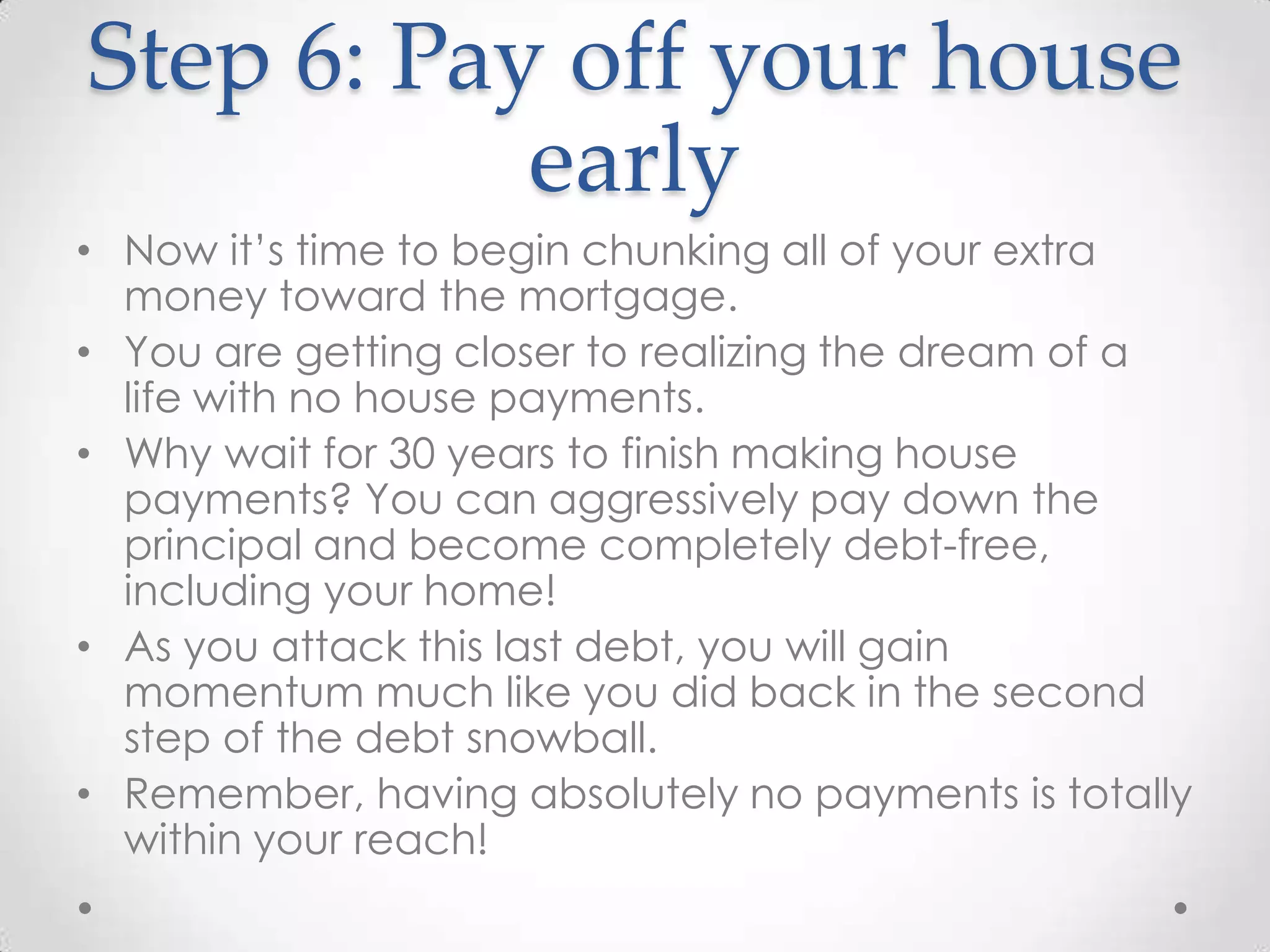 Step 6: Pay off your house
early
• Now it’s time to begin chunking all of your extra
money toward the mortgage.
• You are getting closer to realizing the dream of a
life with no house payments.
• Why wait for 30 years to finish making house
payments? You can aggressively pay down the
principal and become completely debt-free,
including your home!
• As you attack this last debt, you will gain
momentum much like you did back in the second
step of the debt snowball.
• Remember, having absolutely no payments is totally
within your reach!

 
