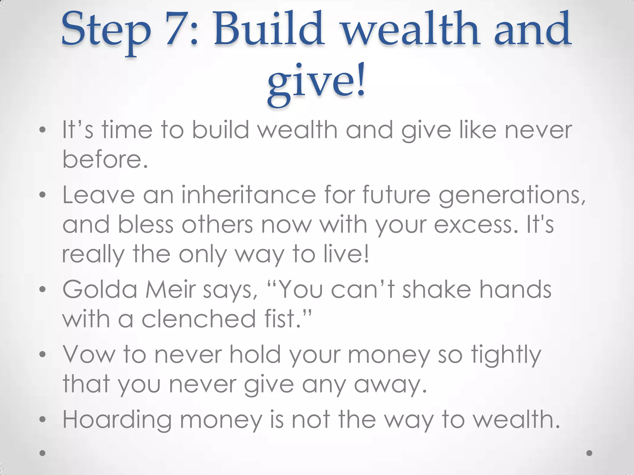 Step 7: Build wealth and
give!
• It’s time to build wealth and give like never
before.
• Leave an inheritance for future generations,
and bless others now with your excess. It's
really the only way to live!
• Golda Meir says, “You can’t shake hands
with a clenched fist.”
• Vow to never hold your money so tightly
that you never give any away.
• Hoarding money is not the way to wealth.

 