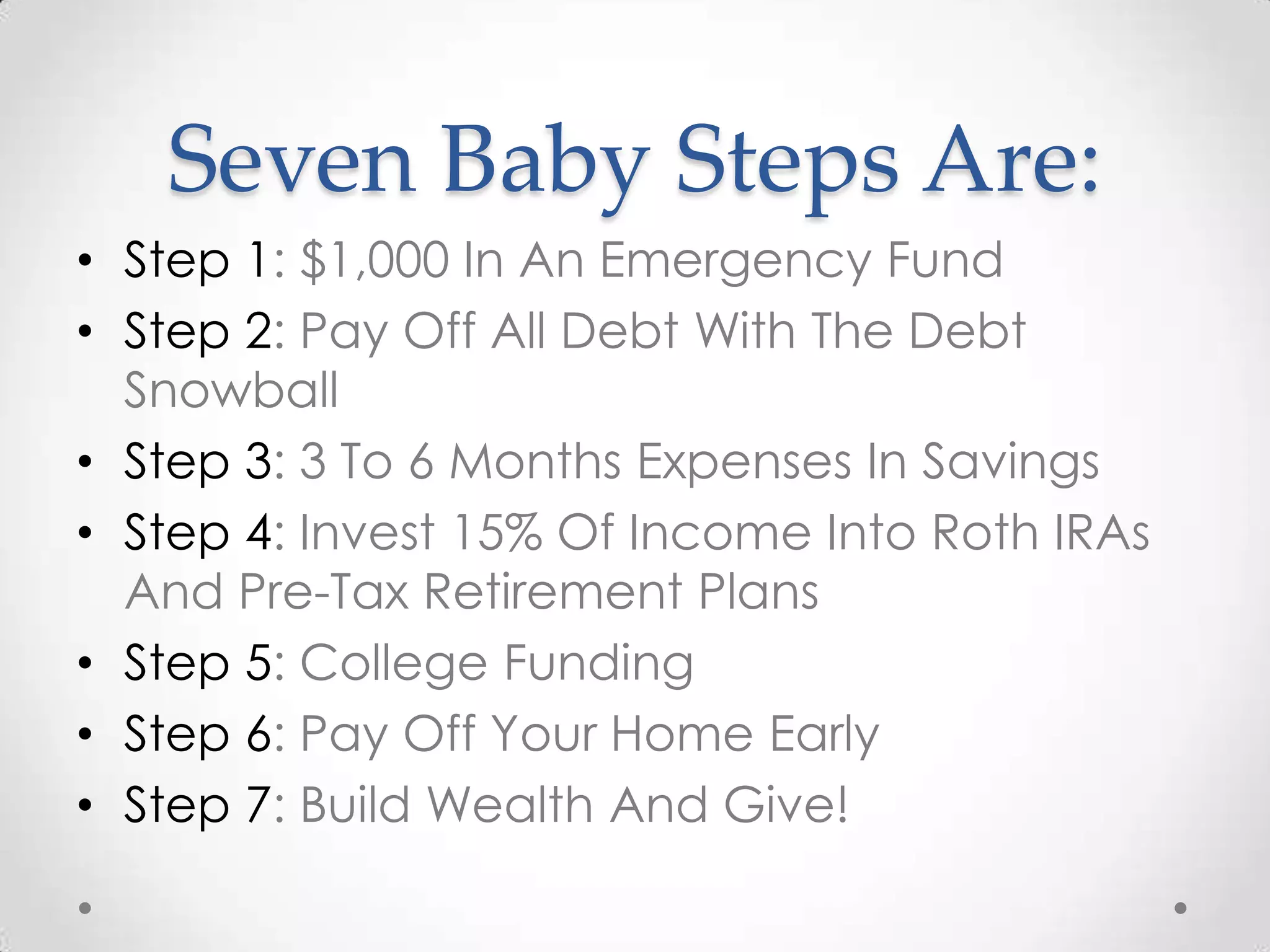 Seven Baby Steps Are:
• Step 1: $1,000 In An Emergency Fund
• Step 2: Pay Off All Debt With The Debt
Snowball
• Step 3: 3 To 6 Months Expenses In Savings
• Step 4: Invest 15% Of Income Into Roth IRAs
And Pre-Tax Retirement Plans
• Step 5: College Funding
• Step 6: Pay Off Your Home Early
• Step 7: Build Wealth And Give!

 