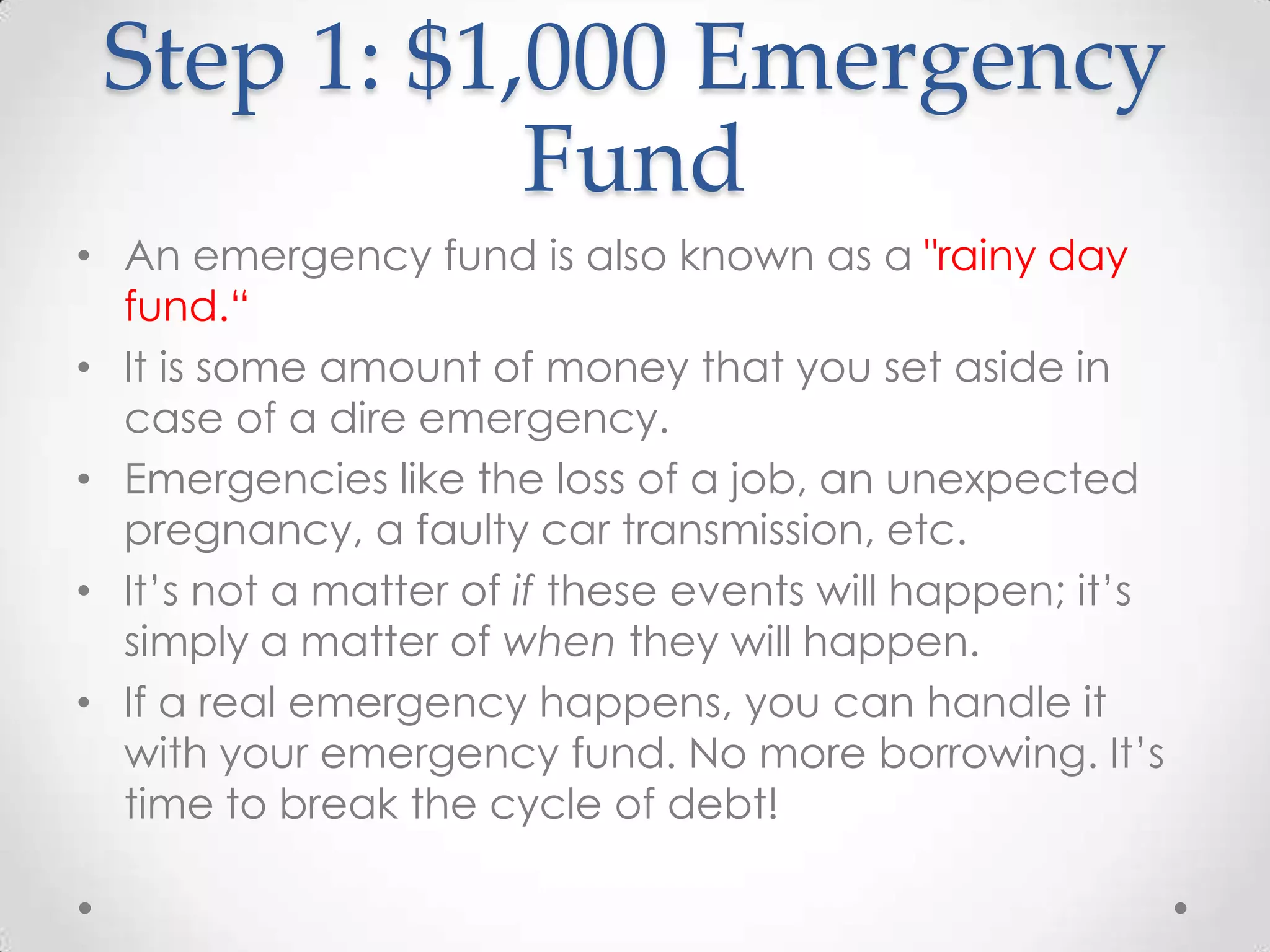 Step 1: $1,000 Emergency
Fund
• An emergency fund is also known as a "rainy day
fund.“
• It is some amount of money that you set aside in
case of a dire emergency.
• Emergencies like the loss of a job, an unexpected
pregnancy, a faulty car transmission, etc.
• It’s not a matter of if these events will happen; it’s
simply a matter of when they will happen.
• If a real emergency happens, you can handle it
with your emergency fund. No more borrowing. It’s
time to break the cycle of debt!

 