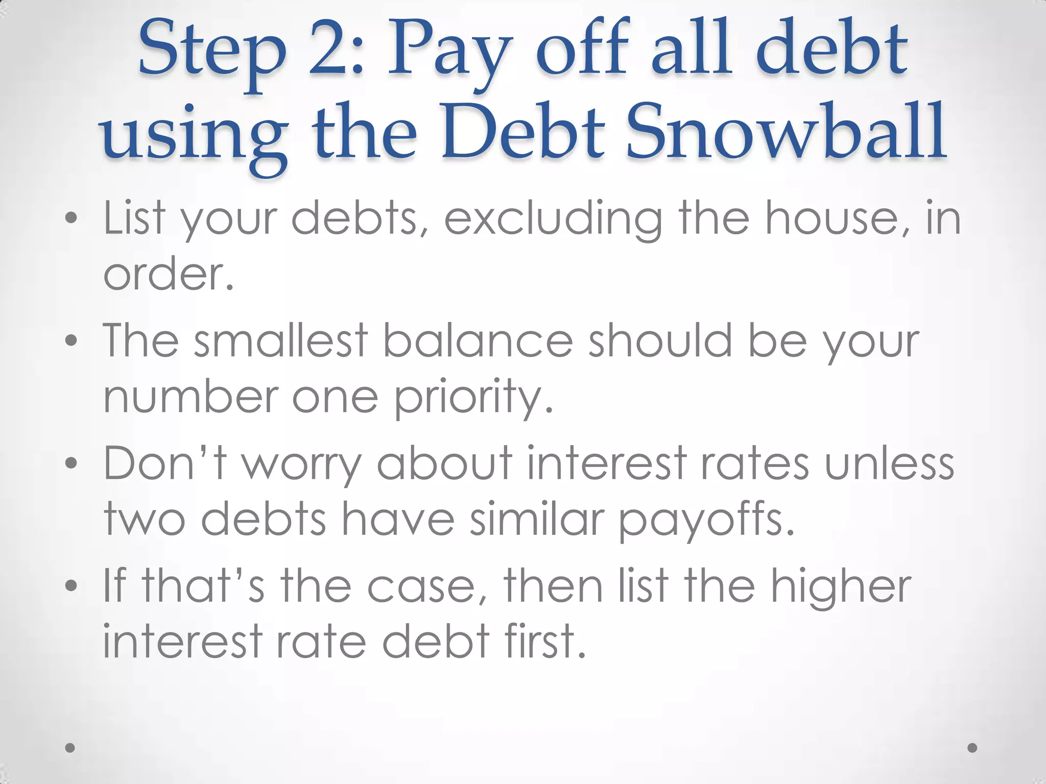 Step 2: Pay off all debt
using the Debt Snowball
• List your debts, excluding the house, in
order.
• The smallest balance should be your
number one priority.
• Don’t worry about interest rates unless
two debts have similar payoffs.
• If that’s the case, then list the higher
interest rate debt first.

 