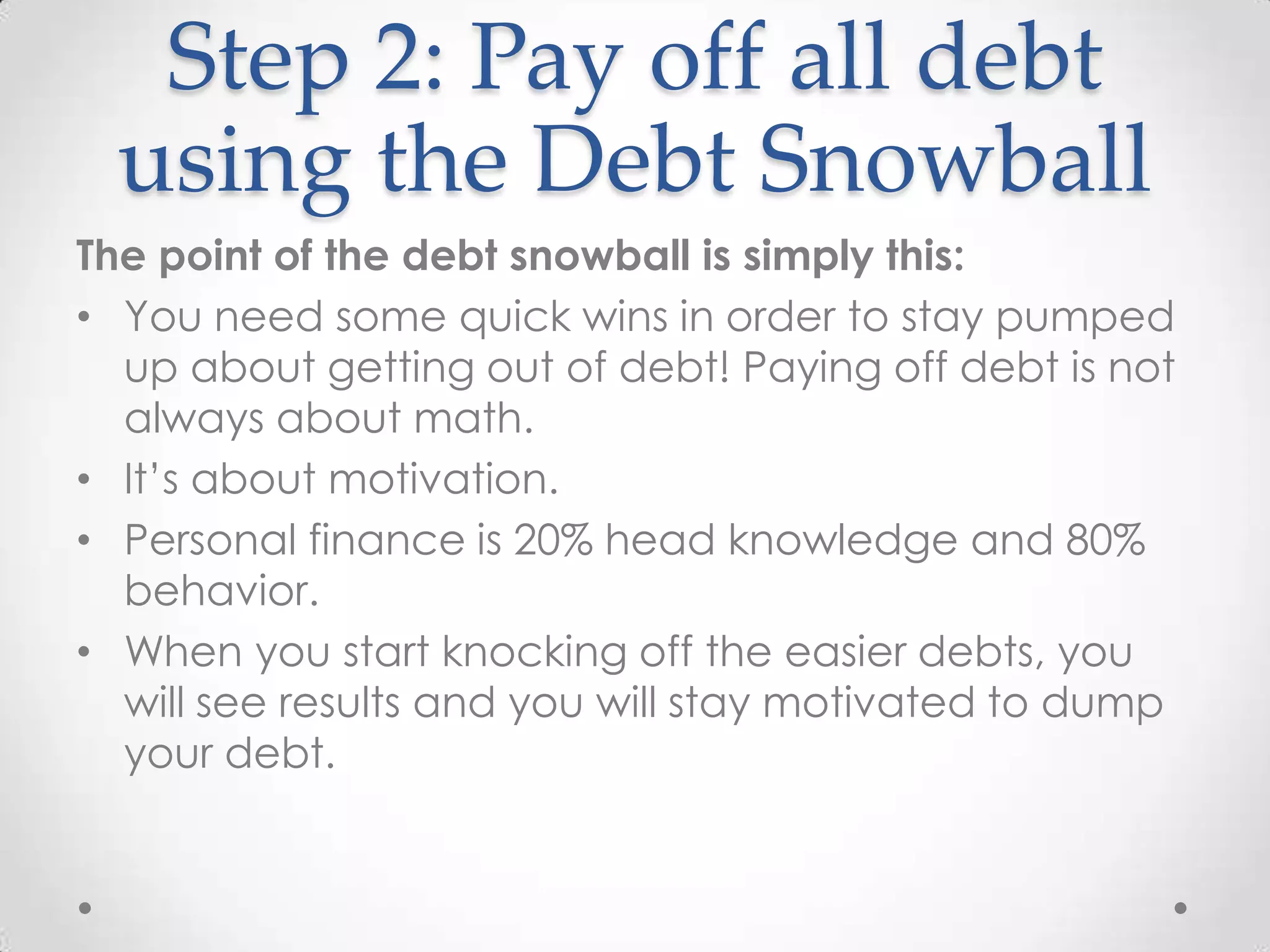 Step 2: Pay off all debt
using the Debt Snowball
The point of the debt snowball is simply this:
• You need some quick wins in order to stay pumped
up about getting out of debt! Paying off debt is not
always about math.
• It’s about motivation.
• Personal finance is 20% head knowledge and 80%
behavior.
• When you start knocking off the easier debts, you
will see results and you will stay motivated to dump
your debt.

 