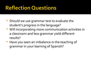 Should we use grammar test to evaluate the student’s progress in the language? Will incorporating more communication activities in a classroom and less grammar yield different results? Have you seen an imbalance in the teaching of grammar in your learning of Spanish? 