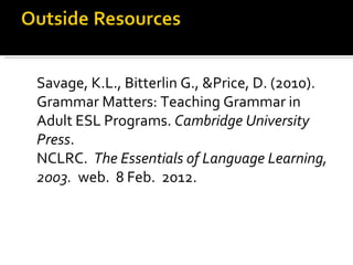 Savage, K.L., Bitterlin G., &Price, D. (2010). Grammar Matters: Teaching Grammar in Adult ESL Programs.  Cambridge University Press . NCLRC.  The Essentials of Language Learning, 2003.  web.  8 Feb.  2012.  