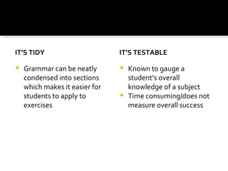 IT’S TIDY Grammar can be neatly condensed into sections which makes it easier for students to apply to exercises IT’S TESTABLE Known to gauge a student’s overall knowledge of a subject Time consuming/does not measure overall success 