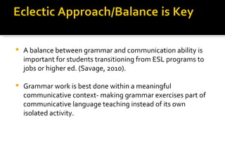 A balance between grammar and communication ability is important for students transitioning from ESL programs to jobs or higher ed. (Savage, 2010).  Grammar work is best done within a meaningful communicative context- making grammar exercises part of communicative language teaching instead of its own isolated activity.  