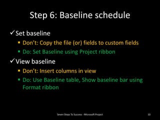 Step 6: Baseline schedule
Set baseline
   Don’t: Copy the file (or) fields to custom fields
   Do: Set Baseline using Project ribbon
View baseline
   Don’t: Insert columns in view
   Do: Use Baseline table, Show baseline bar using
    Format ribbon



                  Seven Steps To Success - Microsoft Project   10
 
