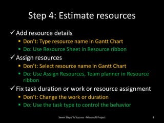 Step 4: Estimate resources
 Add resource details
   Don’t: Type resource name in Gantt Chart
   Do: Use Resource Sheet in Resource ribbon
 Assign resources
   Don’t: Select resource name in Gantt Chart
   Do: Use Assign Resources, Team planner in Resource
    ribbon
 Fix task duration or work or resource assignment
   Don’t: Change the work or duration
   Do: Use the task type to control the behavior
                  Seven Steps To Success - Microsoft Project   8
 