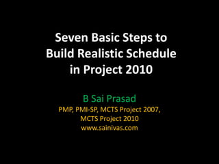 Seven Basic Steps to
Build Realistic Schedule
    in Project 2010

         B Sai Prasad
  PMP, PMI-SP, MCTS Project 2007,
        MCTS Project 2010
        www.sainivas.com
 