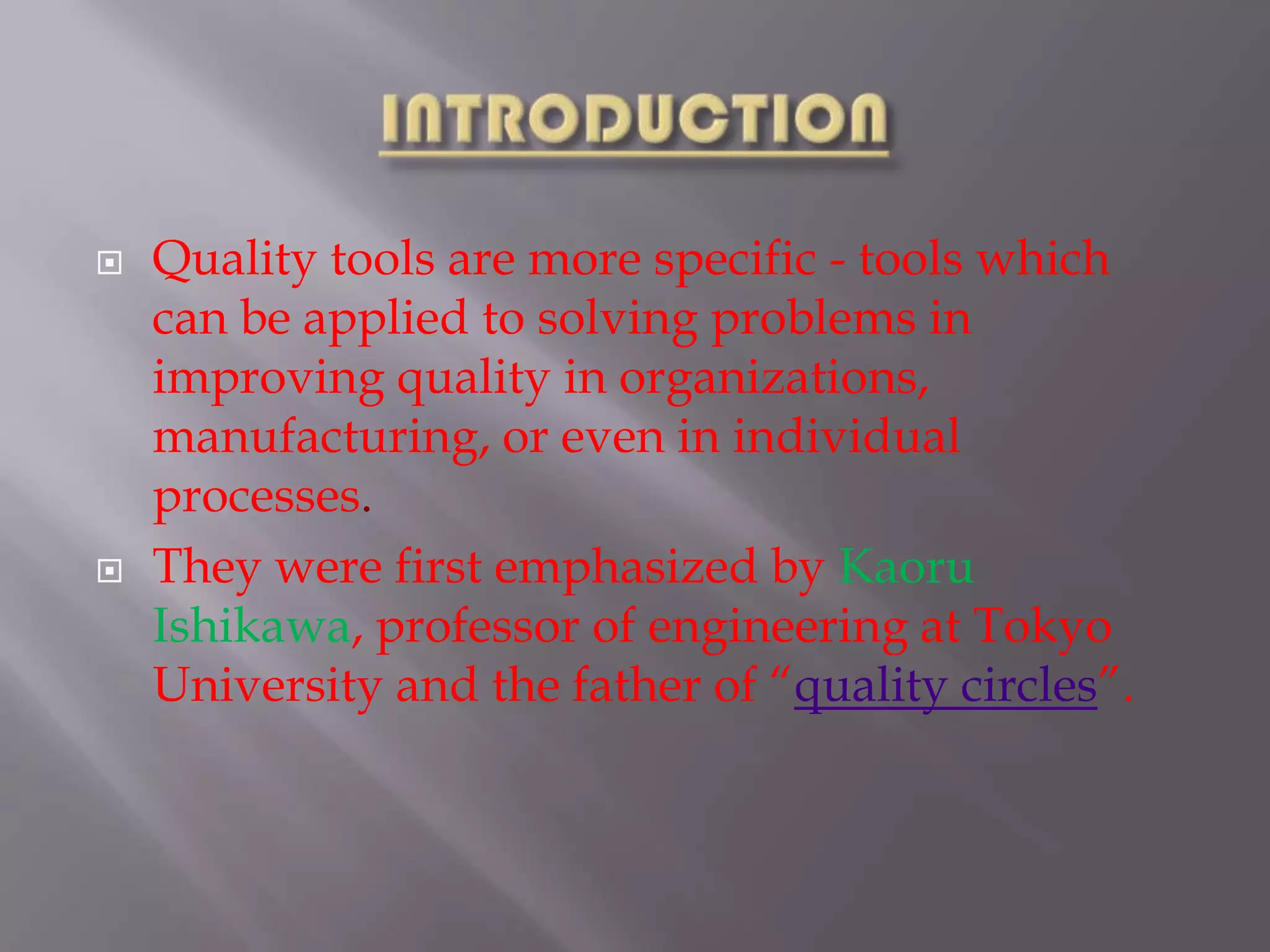 INTRODUCTIONQuality tools are more specific - tools which can be applied to solving problems in improving quality in organizations, manufacturing, or even in individual processes. They were first emphasized by Kaoru Ishikawa, professor of engineering at Tokyo University and the father of “quality circles”.