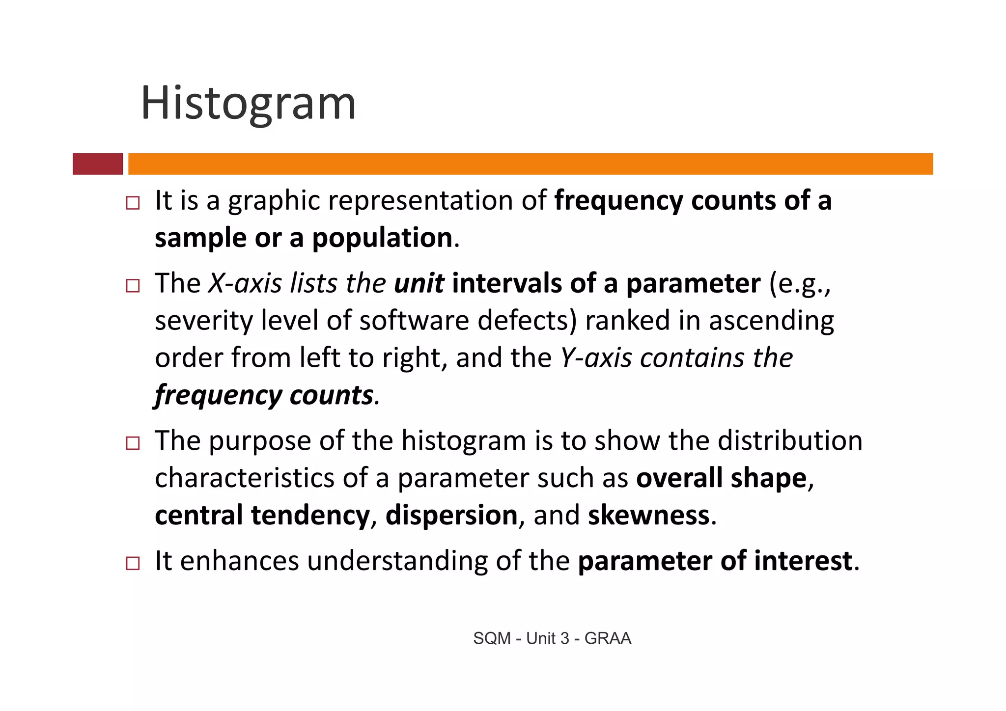 Histogram
It is a graphic representation of frequency counts of a 
It i        hi          t ti     ff               t f
sample or a population. 
The X‐axis lists the unit intervals of a parameter (e.g., 
Th X i li t th         it i t    l f           t (
severity level of software defects) ranked in ascending 
order from left to right, and the Y‐axis contains the 
order from left to right and the Y axis contains the
frequency counts. 
The purpose of the histogram is to show the distribution 
The purpose of the histogram is to show the distribution
characteristics of a parameter such as overall shape, 
central tendency, dispersion, and skewness. 
central tendency dispersion and skewness
It enhances understanding of the parameter of interest.

                         SQM - Unit 3 - GRAA
 