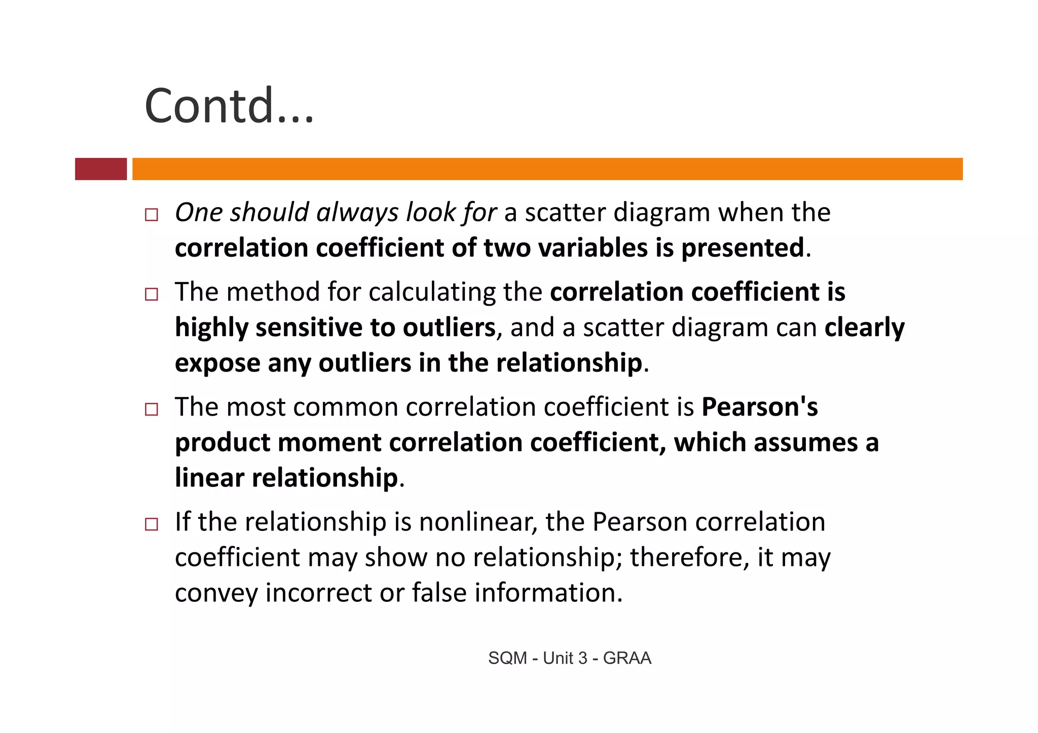Contd...
 One should always look for a scatter diagram when the 
 correlation coefficient of two variables is presented.
 The method for calculating the correlation coefficient is 
 Th        h df      l l i     h        l i       ffi i   i
 highly sensitive to outliers, and a scatter diagram can clearly 
 expose any outliers in the relationship. 
 expose any outliers in the relationship
 The most common correlation coefficient is Pearson's 
 product moment correlation coefficient, which assumes a 
 product moment correlation coefficient, which assumes a
 linear relationship. 
 If the relationship is nonlinear, the Pearson correlation 
                   p             ,
 coefficient may show no relationship; therefore, it may 
 convey incorrect or false information.

                            SQM - Unit 3 - GRAA
 