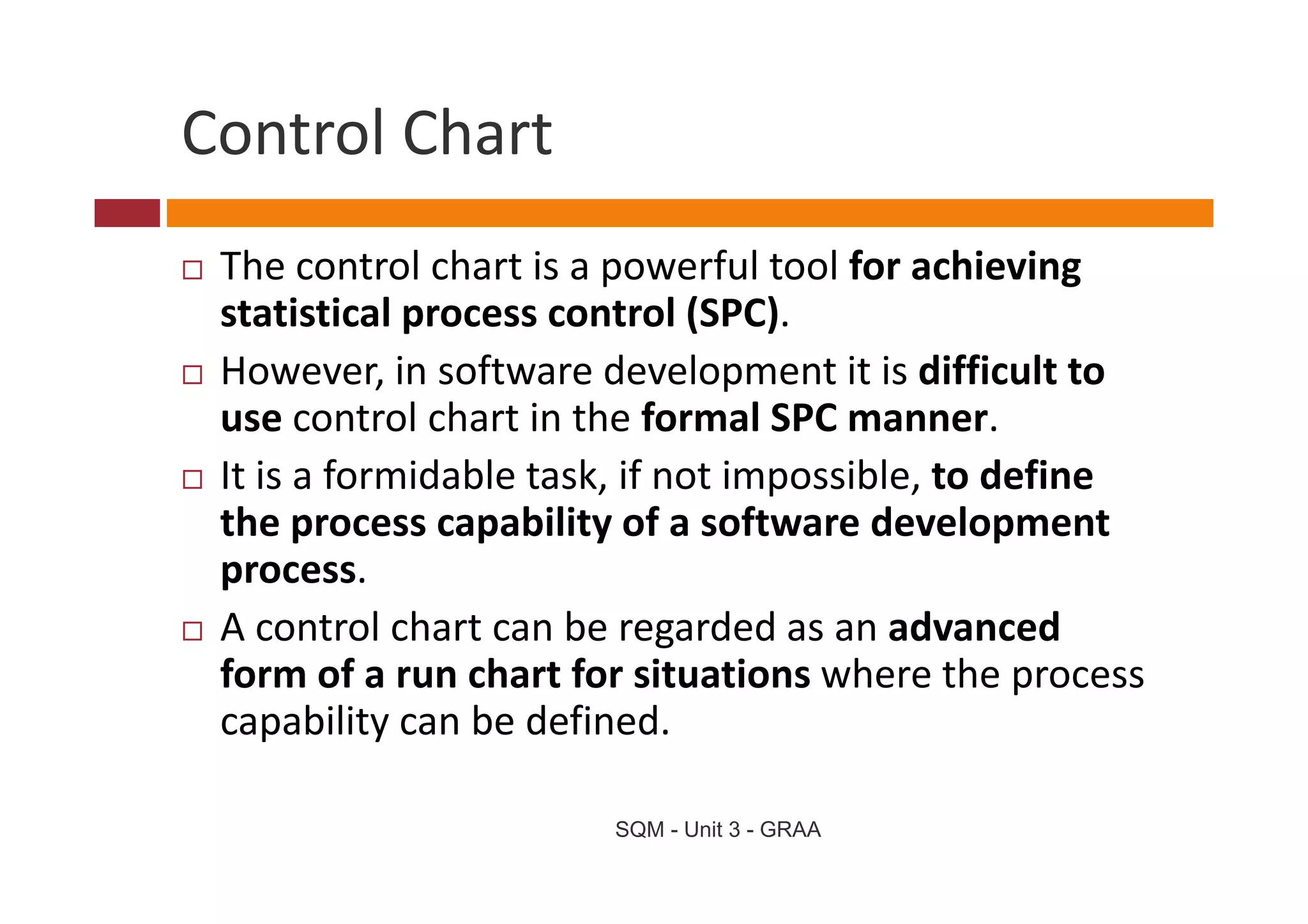 Control Chart
Control Chart
 The control chart is a powerful tool for achieving 
 Th            l h i            f l   lf      hi i
 statistical process control (SPC). 
 However, in software development it is difficult to 
 H           i     f     d l           i i diffi l
 use control chart in the formal SPC manner. 
 It is a formidable task, if not impossible, to define 
 I i f         id bl   k if      i     ibl      d fi
 the process capability of a software development 
 process. 
 process
 A control chart can be regarded as an advanced 
 form of a run chart for situations where the process 
 form of a run chart for situations where the process
 capability can be defined. 

                       SQM - Unit 3 - GRAA
 