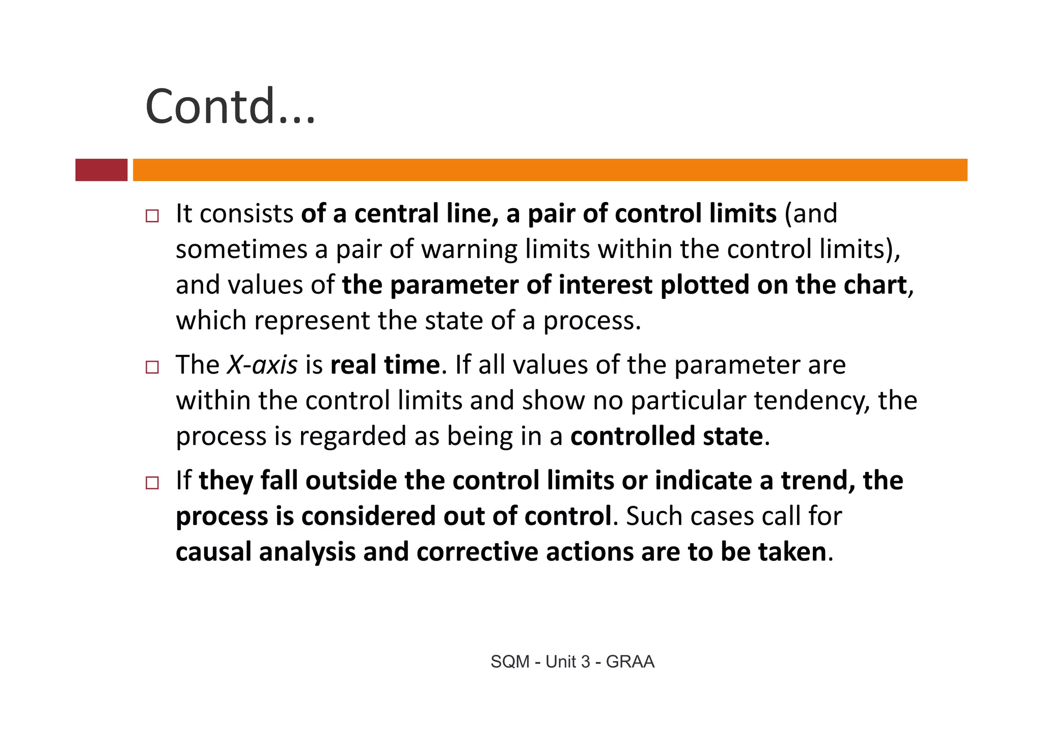 Contd...
 It consists of a central line, a pair of control limits (and 
 sometimes a pair of warning limits within the control limits), 
 and values of the parameter of interest plotted on the chart, 
 and values of the parameter of interest plotted on the chart
 which represent the state of a process. 
 The X axis is real time. If all values of the parameter are 
 The X‐axis is real time If all values of the parameter are
 within the control limits and show no particular tendency, the 
 process is regarded as being in a controlled state. 
 If they fall outside the control limits or indicate a trend, the 
 process is considered out of control. Such cases call for 
 causal analysis and corrective actions are to be taken.


                            SQM - Unit 3 - GRAA
 