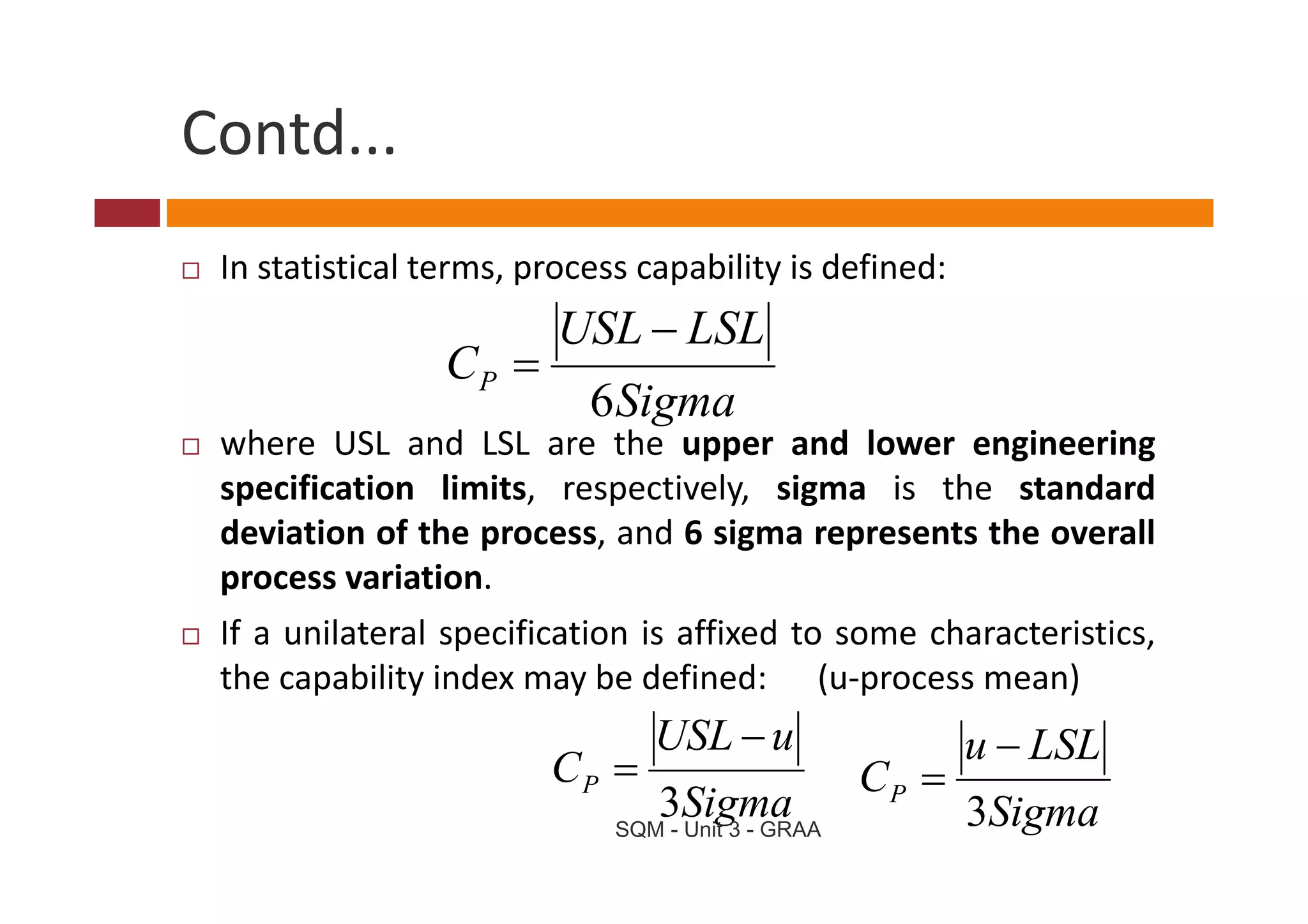 Contd...
 In statistical terms, process capability is defined:
                         USL − LSL
                 CP =
                           6 Sigma
 where USL and LSL are the upper and lower engineering
 specification limits, respectively, sigma is the standard
 deviation of the process, and 6 sigma represents the overall
 process variation.
               i i
 If a unilateral specification is affixed to some characteristics,
 the
 th capability i d may b d fi d
           bilit index      be defined: (   (u‐process mean)
                                                           )
                                USL − u                   u − LSL
                        CP =                       CP =
                                 3Sigma
                             SQM - Unit 3 - GRAA
                                                          3Sigma
 