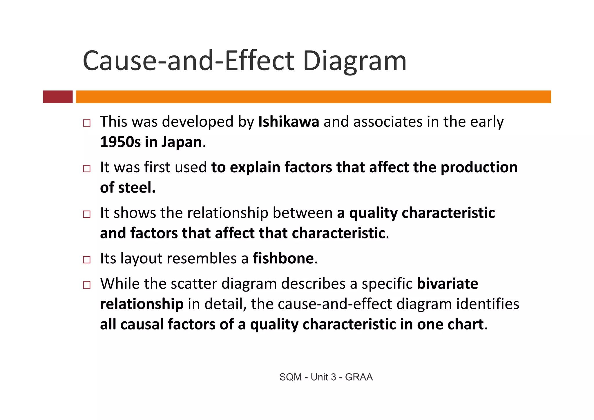 Cause and Effect Diagram
Cause‐and‐Effect Diagram
 This was developed by Ishikawa and associates in the early 
 1950s in Japan. 
 It was first used to explain factors that affect the production 
 I       fi      d        l i f        h    ff     h     d i
 of steel.
 It shows the relationship between a quality characteristic 
 It sho s the relationship bet een a quality characteristic
 and factors that affect that characteristic. 
 Its layout resembles a fishbone.
 Its layout resembles a fishbone
 While the scatter diagram describes a specific bivariate 
 relationship in detail, the cause‐and‐effect diagram identifies 
 relationship in detail the cause‐and‐effect diagram identifies
 all causal factors of a quality characteristic in one chart.


                            SQM - Unit 3 - GRAA
 