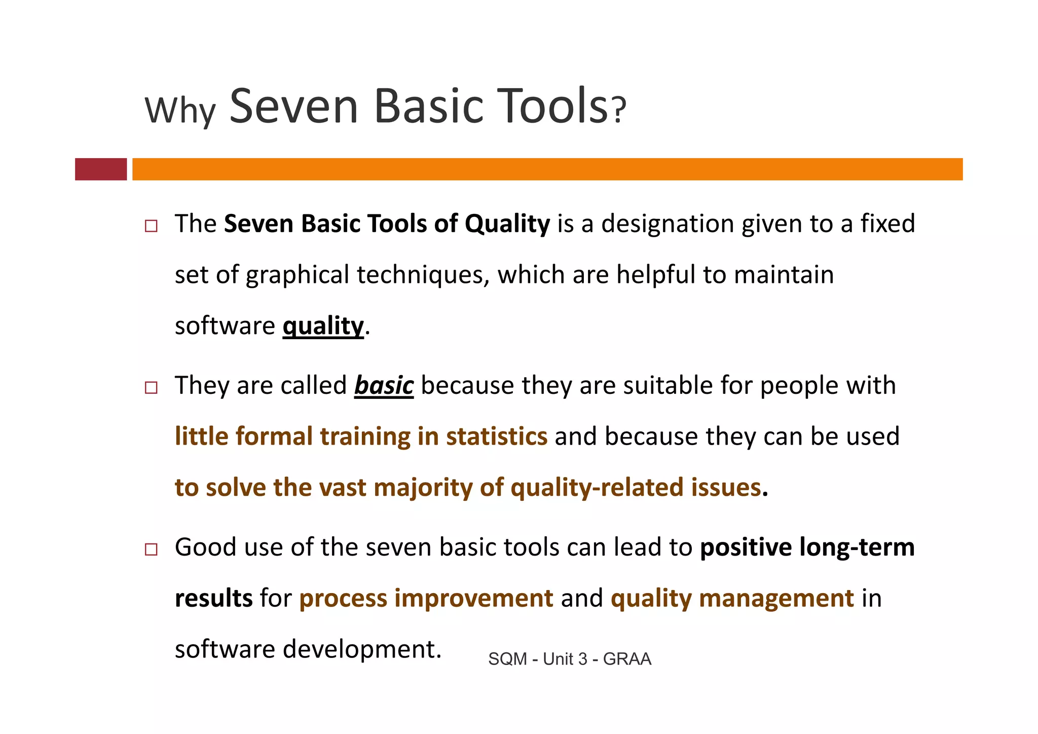 Why   Seven Basic Tools
      Seven Basic Tools?

 The Seven Basic Tools of Quality is a designation given to a fixed 
        g p             q ,                p
 set of graphical techniques, which are helpful to maintain 
 software quality. 

 They are called basic because they are suitable for people with 
 little formal training in statistics and because they can be used 
 to solve the vast majority of quality‐related issues.

 Good use of the seven basic tools can lead to positive long‐term 
 results for process improvement and quality management in 
 software development.       SQM - Unit 3 - GRAA
 
