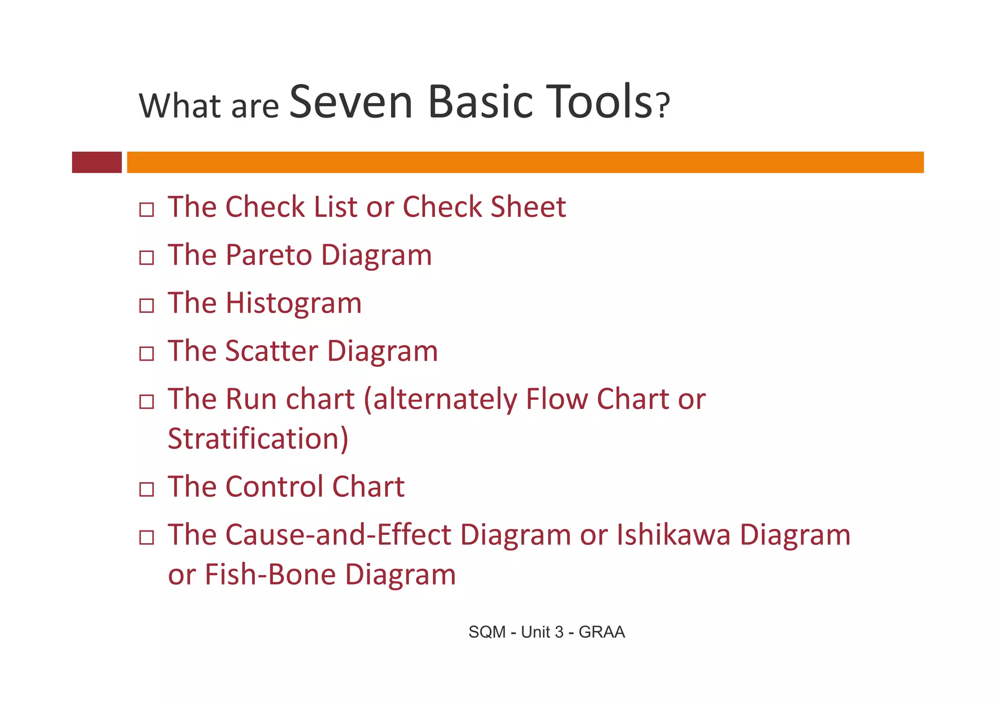 What are Seven Basic Tools
What are Seven Basic Tools?

 The Check List or Check Sheet 
 The Pareto Diagram
 The Histogram 
 The Scatter Diagram 
 The Scatter Diagram
 The Run chart (alternately Flow Chart or 
 Stratification) 
 St tifi ti )
 The Control Chart 
 The Cause‐and‐Effect Diagram or Ishikawa Diagram 
 or Fish‐Bone Diagram
                      SQM - Unit 3 - GRAA
 