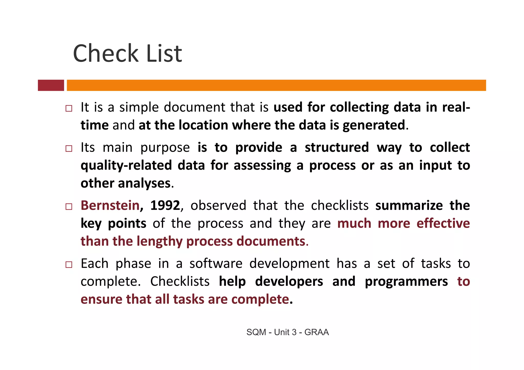 Check List
Check List
It is a simple document that is used for collecting data in real‐
time and at the location where the data is generated.
Its
I main purpose i to provide a structured way to collect
        i           is        id              d             ll
quality‐related data for assessing a process or as an input to
other analyses
        analyses.
Bernstein, 1992, observed that the checklists summarize the
key points of the process and they are much more effective
than the lengthy process documents.
Each phase in a software development has a set of tasks to
       p                          p
complete. Checklists help developers and programmers to
ensure that all tasks are complete.

                           SQM - Unit 3 - GRAA
 