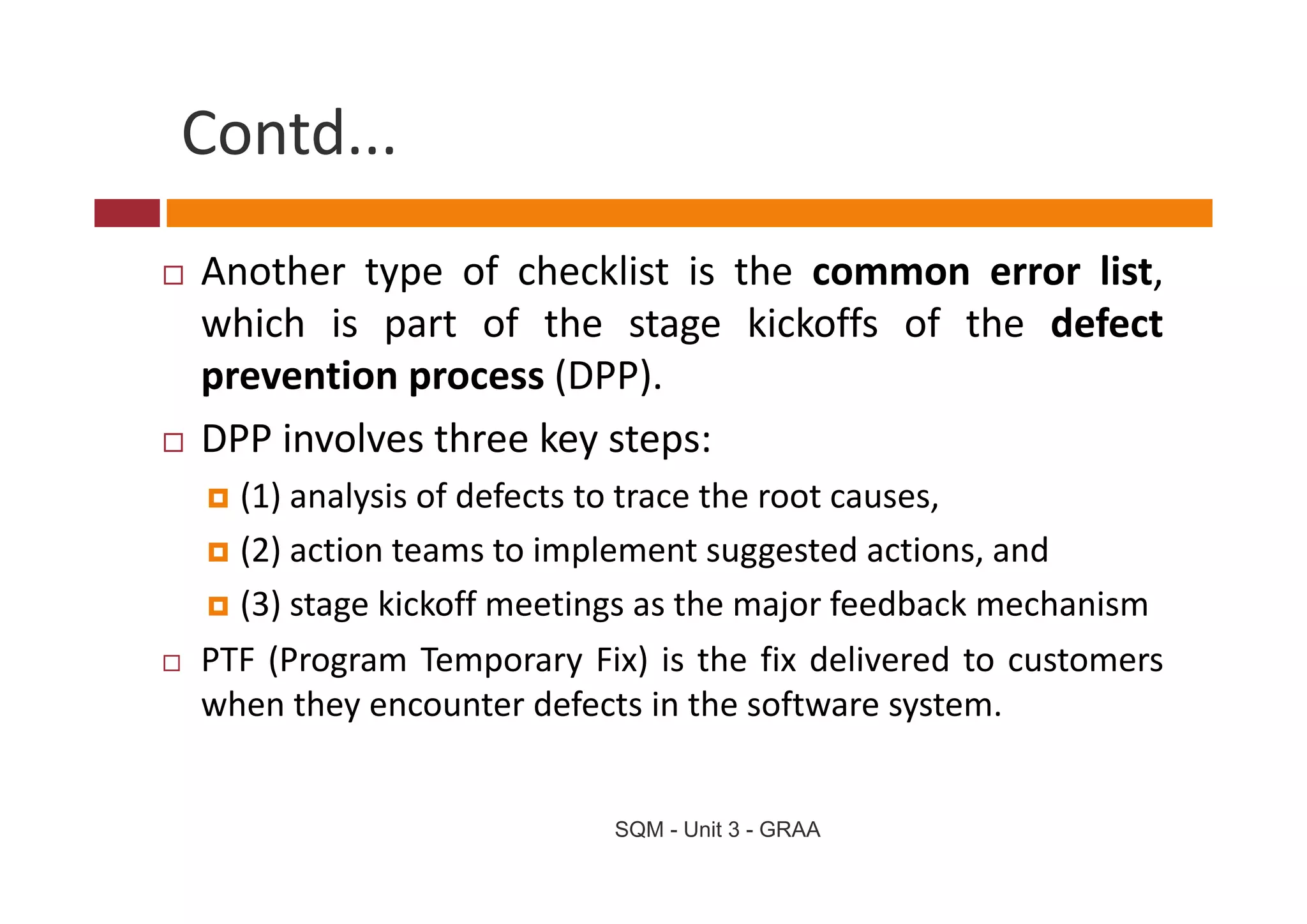 Contd...
Another type of checklist is the common error list,
which is part of the stage kickoffs of the defect
prevention process (DPP).
DPP involves three key steps:
  (1) analysis of defects to trace the root causes,
  ( )
  (2) action teams to implement suggested actions, and
                          p           gg            ,
  (3) stage kickoff meetings as the major feedback mechanism
PTF (Program Temporary Fix) is the fix delivered to customers
    ( og a      e po a y ) s t e          de e ed     custo e s
when they encounter defects in the software system.


                           SQM - Unit 3 - GRAA
 