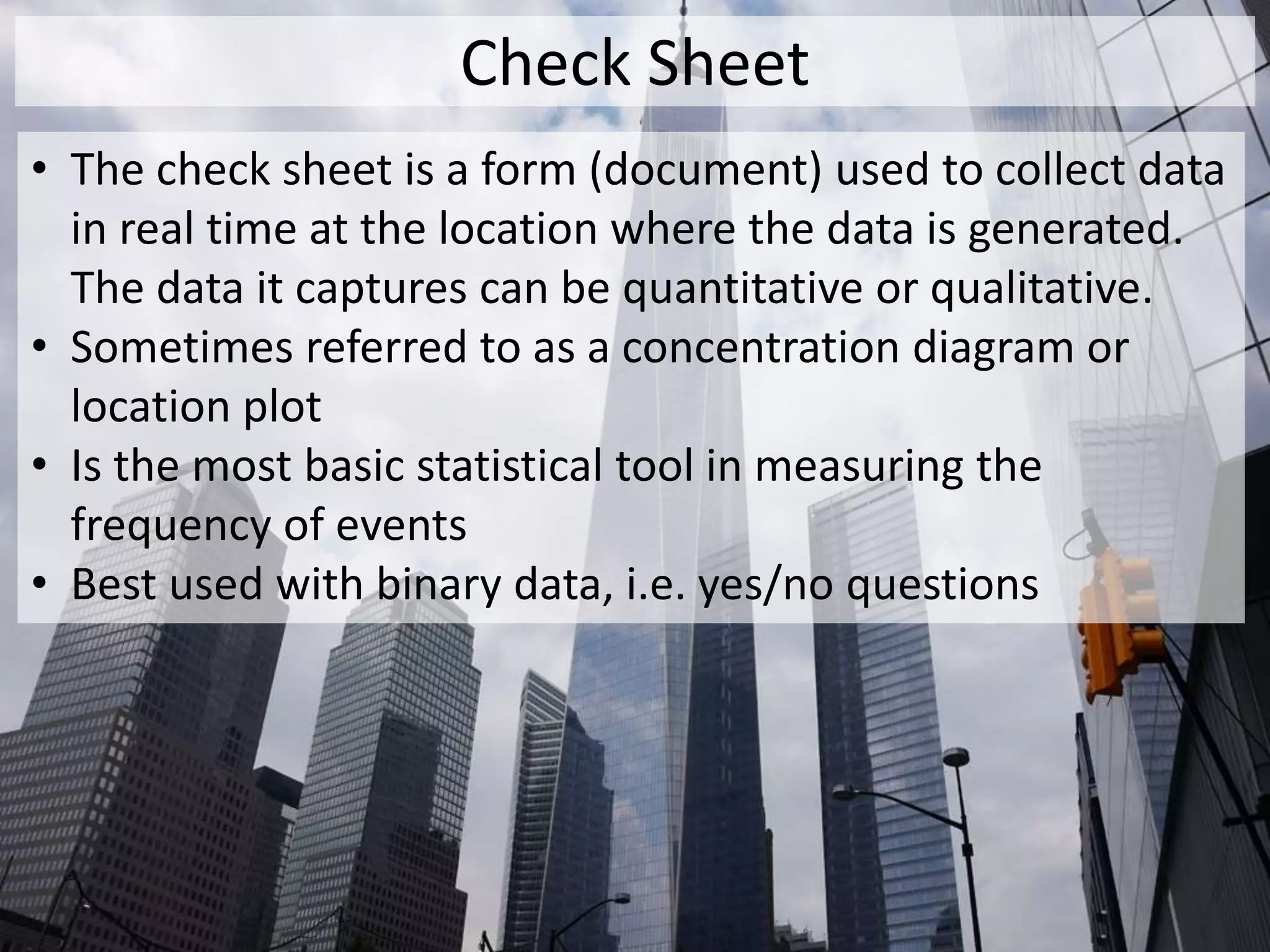 Check Sheet
• The check sheet is a form (document) used to collect data
in real time at the location where the data is generated.
The data it captures can be quantitative or qualitative.
• Sometimes referred to as a concentration diagram or
location plot
• Is the most basic statistical tool in measuring the
frequency of events
• Best used with binary data, i.e. yes/no questions
 