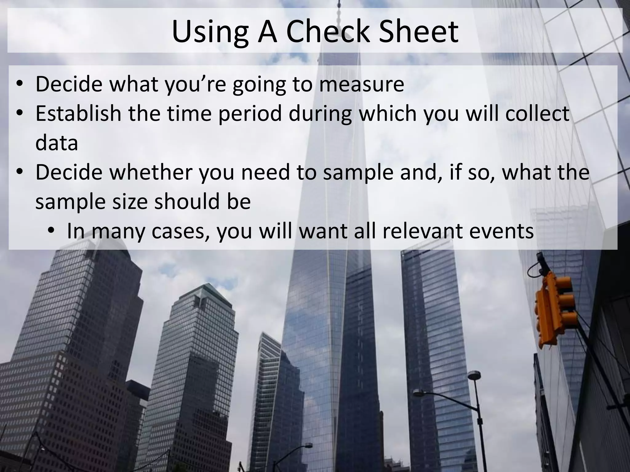 Using A Check Sheet
• Decide what you’re going to measure
• Establish the time period during which you will collect
data
• Decide whether you need to sample and, if so, what the
sample size should be
• In many cases, you will want all relevant events
 