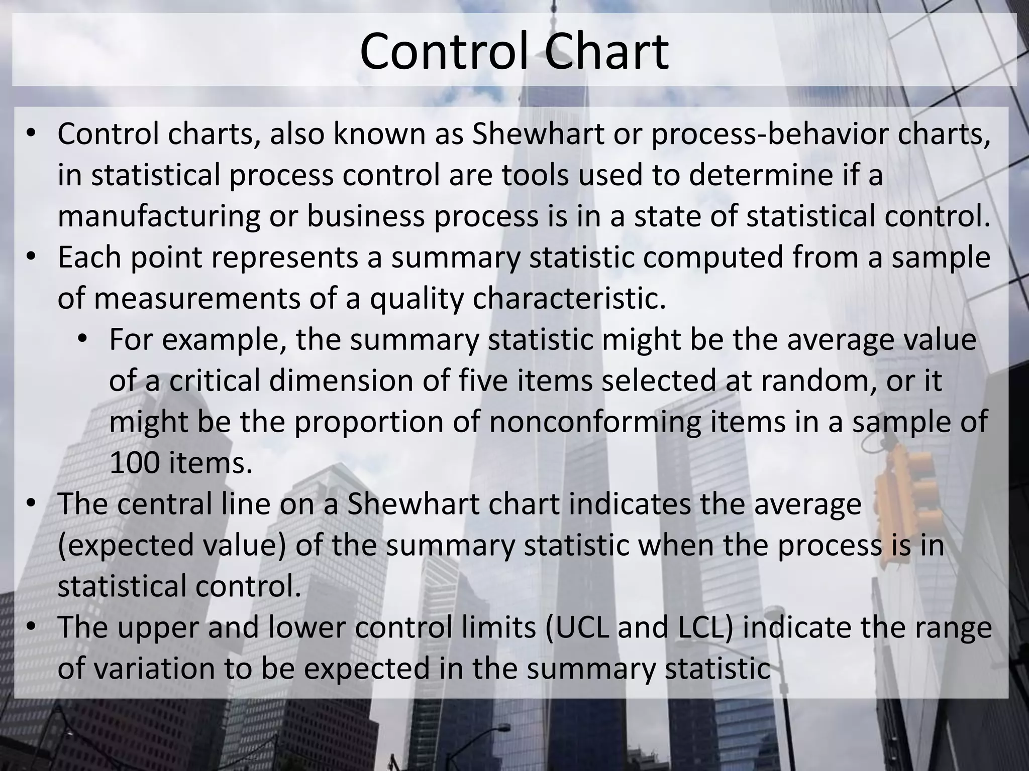 Control Chart
• Control charts, also known as Shewhart or process-behavior charts,
in statistical process control are tools used to determine if a
manufacturing or business process is in a state of statistical control.
• Each point represents a summary statistic computed from a sample
of measurements of a quality characteristic.
• For example, the summary statistic might be the average value
of a critical dimension of five items selected at random, or it
might be the proportion of nonconforming items in a sample of
100 items.
• The central line on a Shewhart chart indicates the average
(expected value) of the summary statistic when the process is in
statistical control.
• The upper and lower control limits (UCL and LCL) indicate the range
of variation to be expected in the summary statistic
 