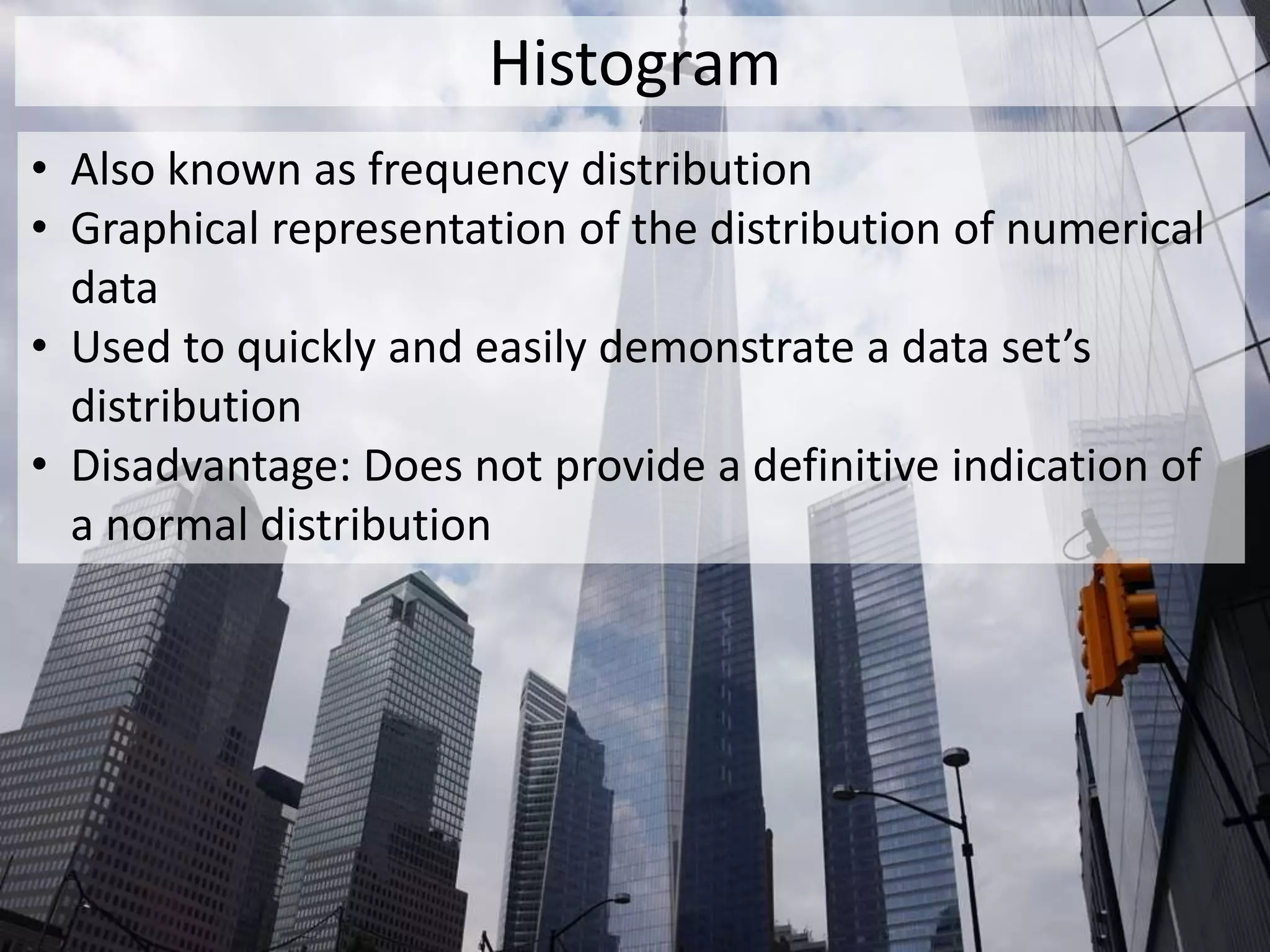 Histogram
• Also known as frequency distribution
• Graphical representation of the distribution of numerical
data
• Used to quickly and easily demonstrate a data set’s
distribution
• Disadvantage: Does not provide a definitive indication of
a normal distribution
 