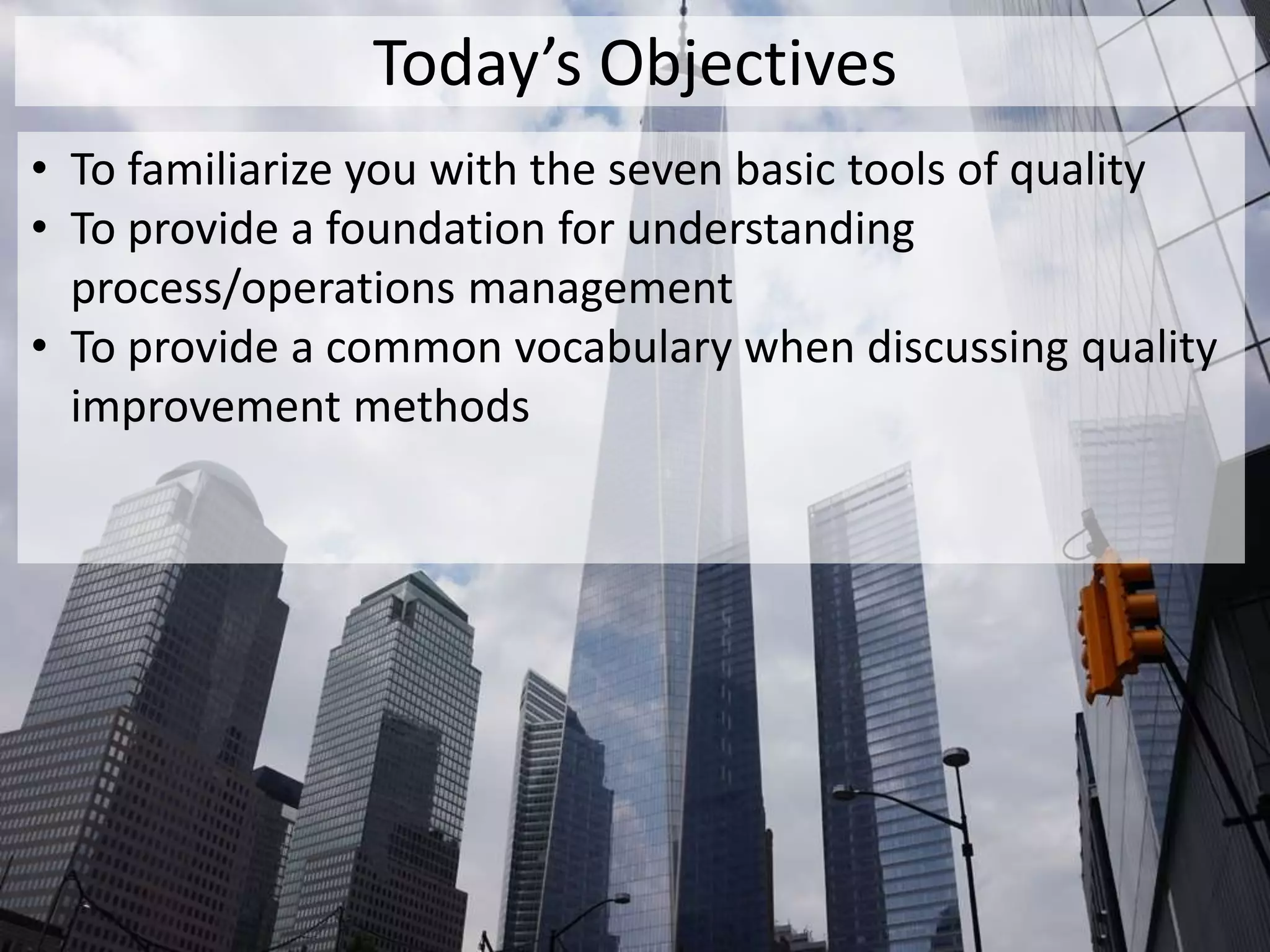 Today’s Objectives
• To familiarize you with the seven basic tools of quality
• To provide a foundation for understanding
process/operations management
• To provide a common vocabulary when discussing quality
improvement methods
 