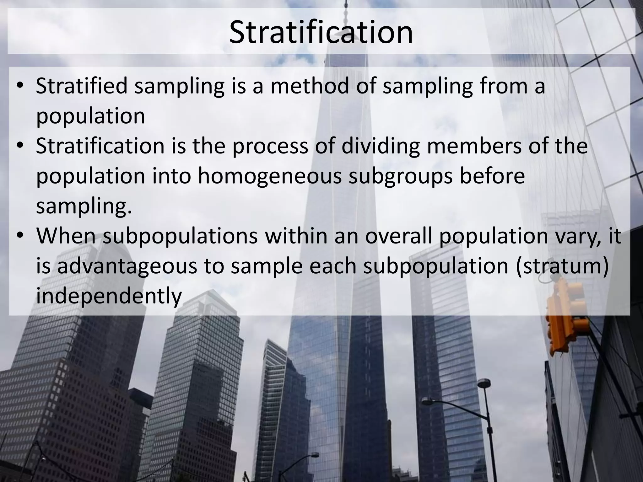 Stratification
• Stratified sampling is a method of sampling from a
population
• Stratification is the process of dividing members of the
population into homogeneous subgroups before
sampling.
• When subpopulations within an overall population vary, it
is advantageous to sample each subpopulation (stratum)
independently
 