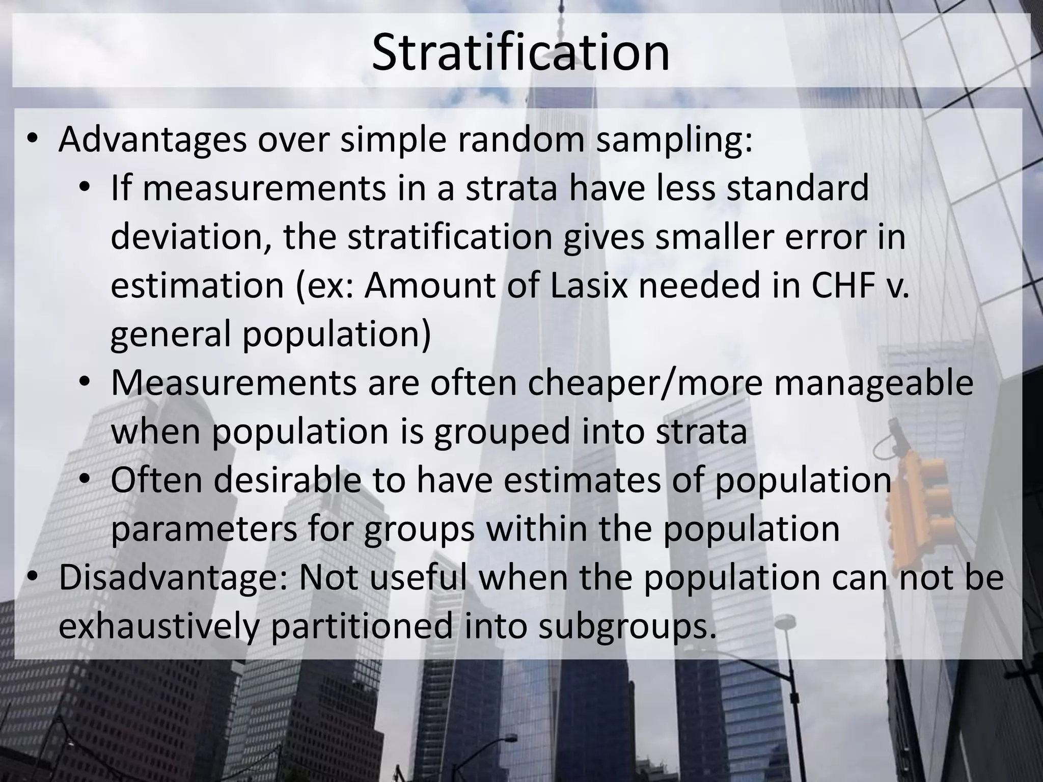 Stratification
• Advantages over simple random sampling:
• If measurements in a strata have less standard
deviation, the stratification gives smaller error in
estimation (ex: Amount of Lasix needed in CHF v.
general population)
• Measurements are often cheaper/more manageable
when population is grouped into strata
• Often desirable to have estimates of population
parameters for groups within the population
• Disadvantage: Not useful when the population can not be
exhaustively partitioned into subgroups.
 