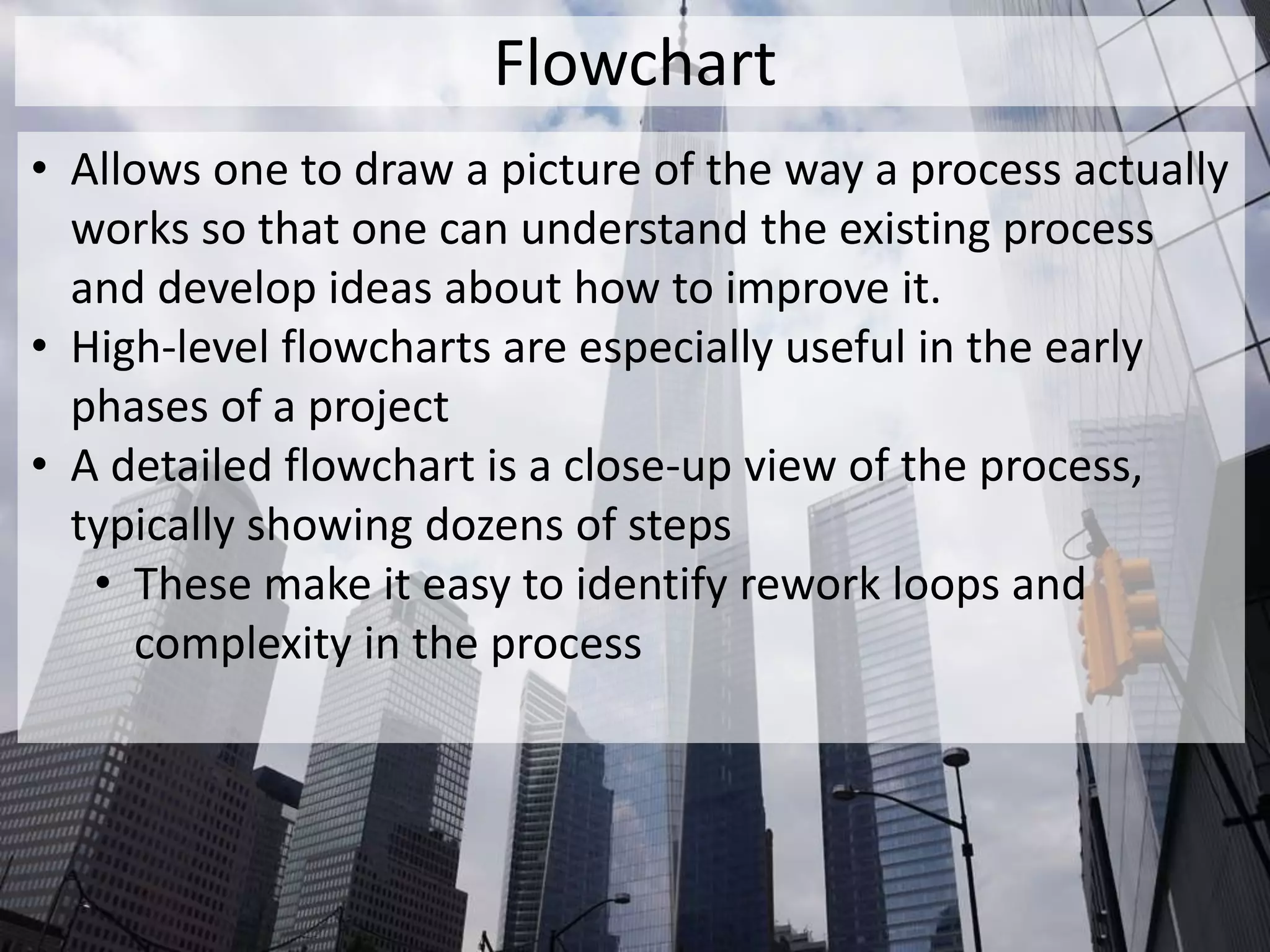 Flowchart
• Allows one to draw a picture of the way a process actually
works so that one can understand the existing process
and develop ideas about how to improve it.
• High-level flowcharts are especially useful in the early
phases of a project
• A detailed flowchart is a close-up view of the process,
typically showing dozens of steps
• These make it easy to identify rework loops and
complexity in the process
 