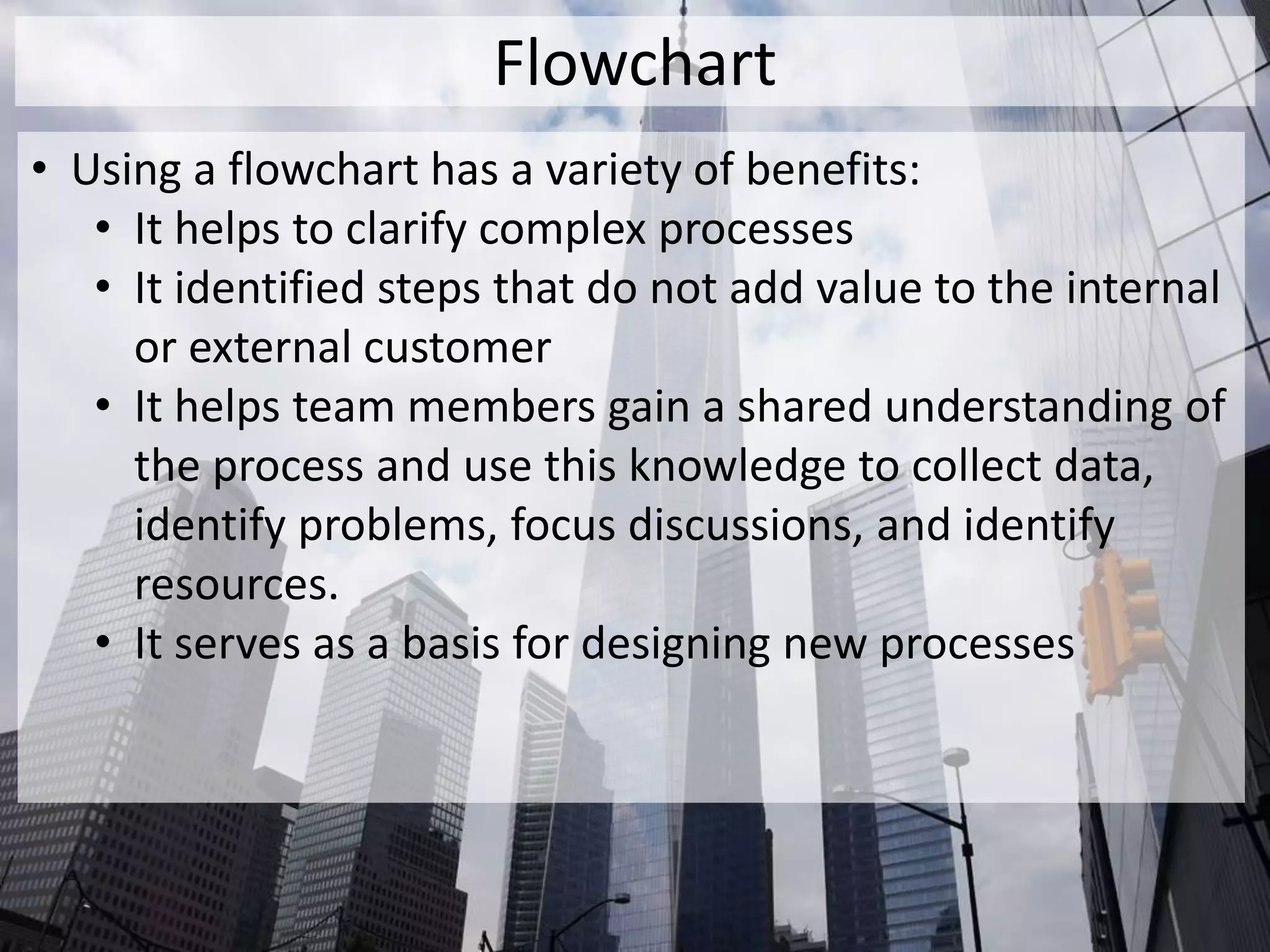 Flowchart
• Using a flowchart has a variety of benefits:
• It helps to clarify complex processes
• It identified steps that do not add value to the internal
or external customer
• It helps team members gain a shared understanding of
the process and use this knowledge to collect data,
identify problems, focus discussions, and identify
resources.
• It serves as a basis for designing new processes
 