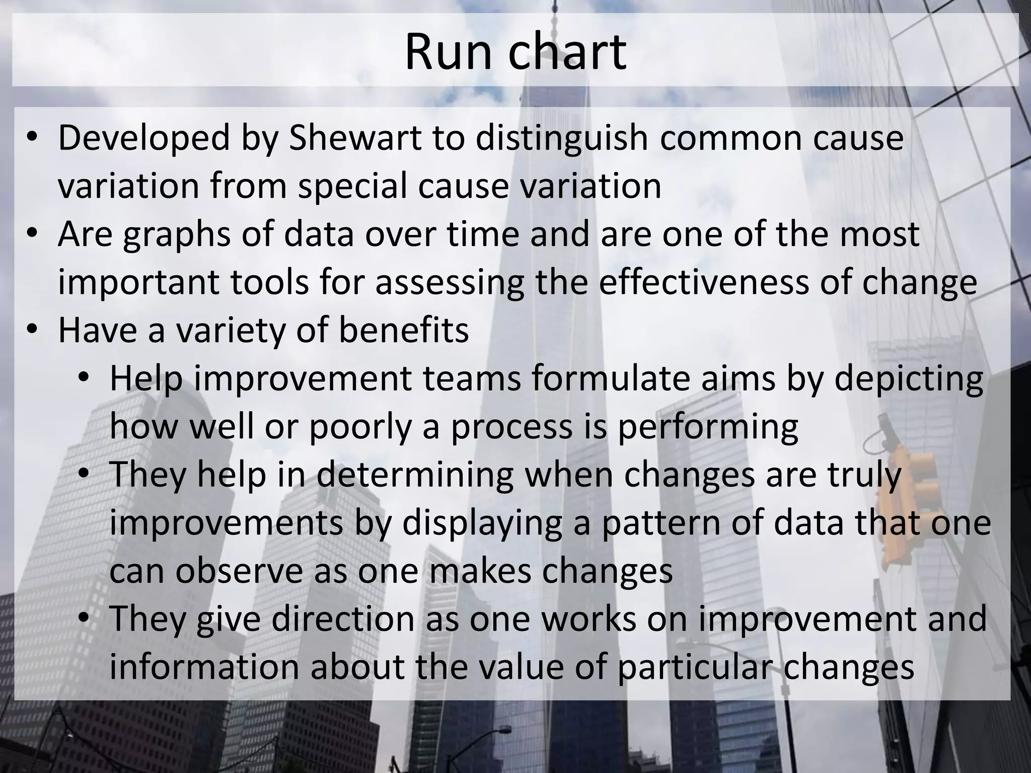 Run chart
• Developed by Shewart to distinguish common cause
variation from special cause variation
• Are graphs of data over time and are one of the most
important tools for assessing the effectiveness of change
• Have a variety of benefits
• Help improvement teams formulate aims by depicting
how well or poorly a process is performing
• They help in determining when changes are truly
improvements by displaying a pattern of data that one
can observe as one makes changes
• They give direction as one works on improvement and
information about the value of particular changes
 