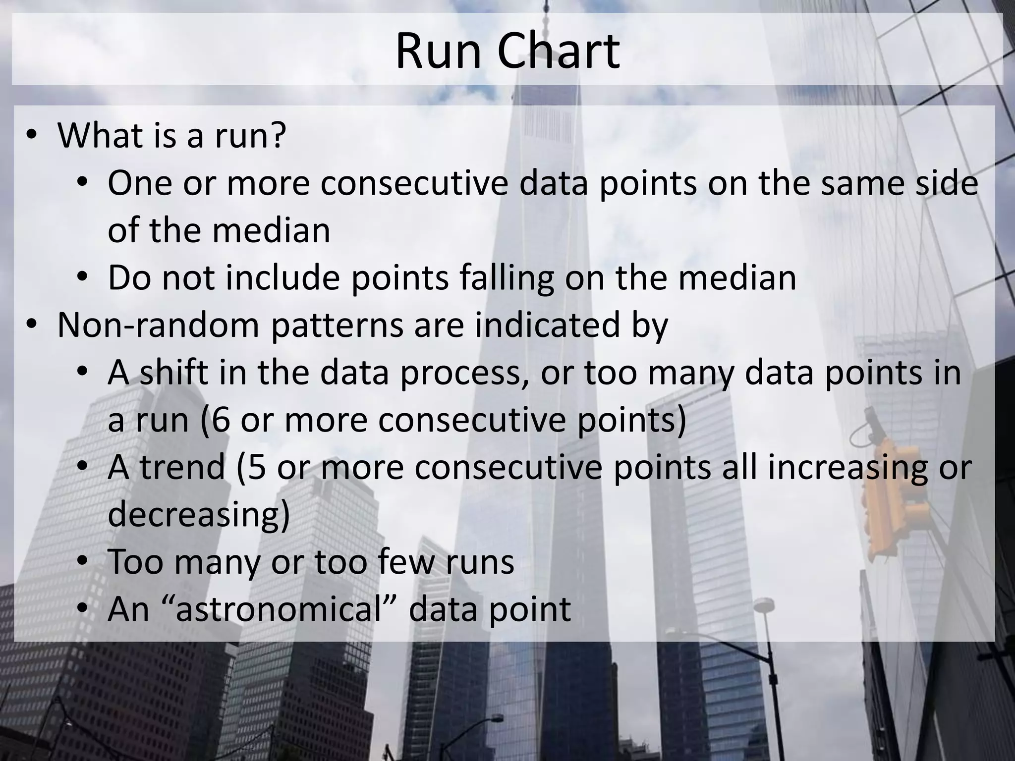 Run Chart
• What is a run?
• One or more consecutive data points on the same side
of the median
• Do not include points falling on the median
• Non-random patterns are indicated by
• A shift in the data process, or too many data points in
a run (6 or more consecutive points)
• A trend (5 or more consecutive points all increasing or
decreasing)
• Too many or too few runs
• An “astronomical” data point
 