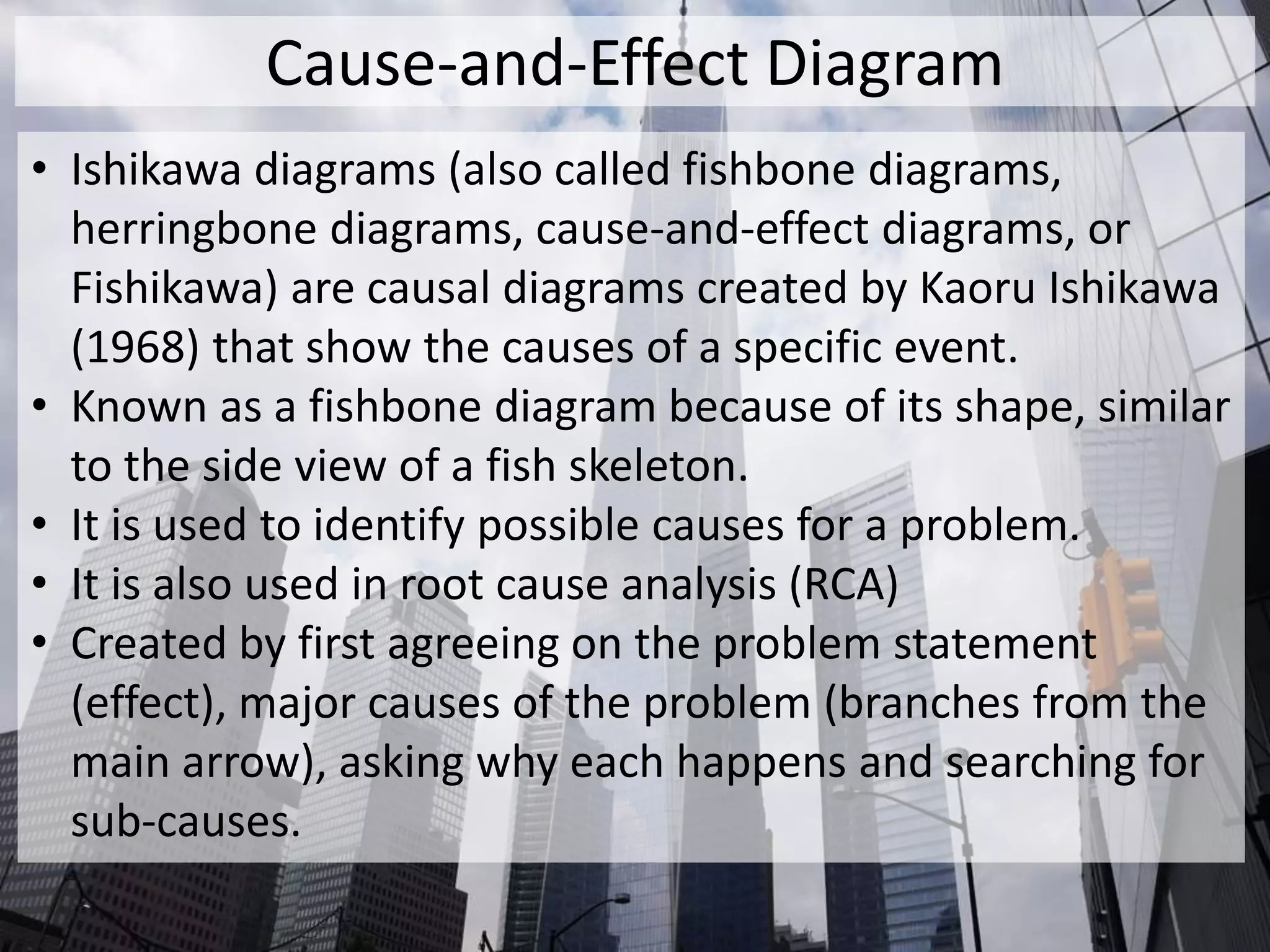 Cause-and-Effect Diagram
• Ishikawa diagrams (also called fishbone diagrams,
herringbone diagrams, cause-and-effect diagrams, or
Fishikawa) are causal diagrams created by Kaoru Ishikawa
(1968) that show the causes of a specific event.
• Known as a fishbone diagram because of its shape, similar
to the side view of a fish skeleton.
• It is used to identify possible causes for a problem.
• It is also used in root cause analysis (RCA)
• Created by first agreeing on the problem statement
(effect), major causes of the problem (branches from the
main arrow), asking why each happens and searching for
sub-causes.
 