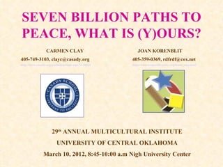 SEVEN BILLION PATHS TO PEACE, WHAT IS (Y)OURS? CARMEN CLAY  JOAN KORENBLIT 405-749-3103, clayc@casady.org 405-359-0369, rdfrdf@cox.net   http://www.casady.org/podium/default.aspx?t=28916 http://www.respectdiversity.org/home_tmp.html   29 th  ANNUAL MULTICULTURAL INSTITUTE UNIVERSITY OF CENTRAL OKLAHOMA March 10, 2012, 8:45-10:00 a.m Nigh University Center 