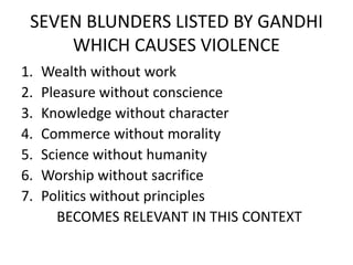 SEVEN BLUNDERS LISTED BY GANDHI
WHICH CAUSES VIOLENCE
1. Wealth without work
2. Pleasure without conscience
3. Knowledge without character
4. Commerce without morality
5. Science without humanity
6. Worship without sacrifice
7. Politics without principles
BECOMES RELEVANT IN THIS CONTEXT
 